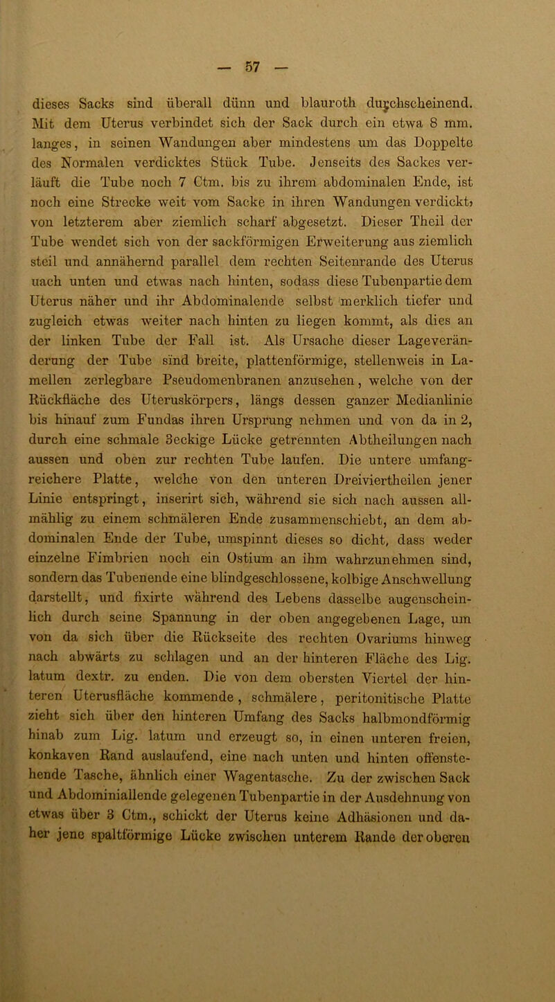 dieses Sacks sind überall dünn und blauroth durchscheinend. Mit dem Uterus verbindet sich der Sack durch ein etwa 8 mm. langes, in seinen Wandungen aber mindestens um das Doppelte des Normalen verdicktes Stück Tube. Jenseits des Sackes ver- läuft die Tube noch 7 Ctm. bis zu ihrem abdominalen Ende, ist noch eine Strecke weit vom Sacke in ihren Wandungen verdickt» von letzterem aber ziemlich scharf abgesetzt. Dieser Theil der Tube wendet sich von der sackförmigen Erweiterung aus ziemlich steil und annähernd parallel dem rechten Seitenrande des Uterus uach unten und etwas nach hinten, sodass diese Tubenpartie dem Uterus näher und ihr Abdominalende selbst merklich tiefer und zugleich etwas weiter nach hinten zu liegen kommt, als dies an der linken Tube der Fall ist. Als Ursache dieser Lageverän- derung der Tube sind breite, plattenförmige, stellenweis in La- mellen zerlegbare Pseudomenbranen anzusehen, welche von der Rückfläche des Uteruskörpers, längs dessen ganzer Medianlinie bis hinauf zum Fundäs ihren Ursprung nehmen und von da in 2, durch eine schmale 3eckige Lücke getrennten Abtheilungen nach aussen und oben zur rechten Tube laufen. Die untere umfang- reichere Platte, welche von den unteren Dreiviertheilen jener Linie entspringt, inserirt sich, während sie sich nach aussen all- mählig zu einem schmäleren Ende zusammenschiebt, an dem ab- dominalen Ende der Tube, umspinnt dieses so dicht, dass weder einzelne Fimbrien noch ein Ostium an ihm wahrzunehmen sind, sondern das Tubenende eine blindgeschlossene, kolbige Anschwellung darstellt, und fixirte während des Lebens dasselbe augenschein- lich durch seine Spannung in der oben angegebenen Lage, um von da sich über die Rückseite des rechten Ovariums hinweg nach abwärts zu schlagen und an der hinteren Fläche des Lig. latum dextr. zu enden. Die von dem obersten Viertel der hin- teren Uterusfläche kommende , schmälere, peritonitische Platte zieht sich über den hinteren Umfang des Sacks halbmondförmig hinab zum Lig. latum und erzeugt so, in einen unteren freien, konkaven Rand auslaufend, eine nach unten und hinten offenste- hende lasche, ähnlich einer Wagentasche. Zu der zwischen Sack und Abdominiallende gelegenen Tubenpartie in der Ausdehnung von etwas über 3 Ctm., schickt der Uterus keine Adhäsionen und da- her jene spaltförmige Lücke zwischen unterem Rande der oberen