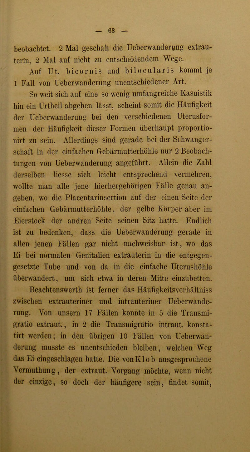 beobachtet. 2 Mal geschah die Ueberwanderung extrau- terin, 2 Mal auf nicht zu entscheidendem Wege. Auf Ut. bicornis und bilocularis kommt je 1 Fall von Ueberwanderung unentschiedener Art. So weit sich auf eine so wenig umfangreiche Kasuistik hin ein Urtheil abgeben hasst, scheint somit die Häufigkeit der Ueberwanderung bei den verschiedenen Uterusfor- men der Häufigkeit dieser Formen überhaupt proportio- nirt zu sein. Allerdings sind gerade bei der Schwanger- schaft in der einfachen Gebärmutterhöhle nur 2 Beobach- tungen von Ueberwanderung angeführt. Allein die Zahl derselben liesse sich leicht entsprechend vermehren, wollte man alle jene hierhergehörigen Fälle genau an- geben, wo die Placentarinsertion auf der einen Seite der einfachen Gebärmutterhöhle, der gelbe Körper aber im Eierstock der andren Seite seinen Sitz hatte. Endlich ist zu bedenken, dass die Ueberwanderung gerade in allen jenen Fällen gar nicht nachweisbar ist, wo das Ei bei normalen Genitalien extrauterin in die entgegen- gesetzte Tube und von da in die einfache Uterushöhle überwandert, um sich etwa in deren Mitte einzubetten. Beachtenswerth ist ferner das Häufigkeitsverhältniss zwischen extrauteriner und intrauteriner Ueberwande- rung. Von unsern 17 Fällen konnte in 5 die Transmi- gratio extraut., in 2 die Transmigratio intraut, konsta- tirt werden; in den übrigen 10 Fällen von Ueberwan- derung musste es unentschieden bleiben, welchen Weg das Ei eingeschlagen hatte. Die von Kl ob ausgesprochene Vermuthung, der extraut. Vorgang möchte, wenn nicht der einzige, so doch der häufigere sein, findet somit,