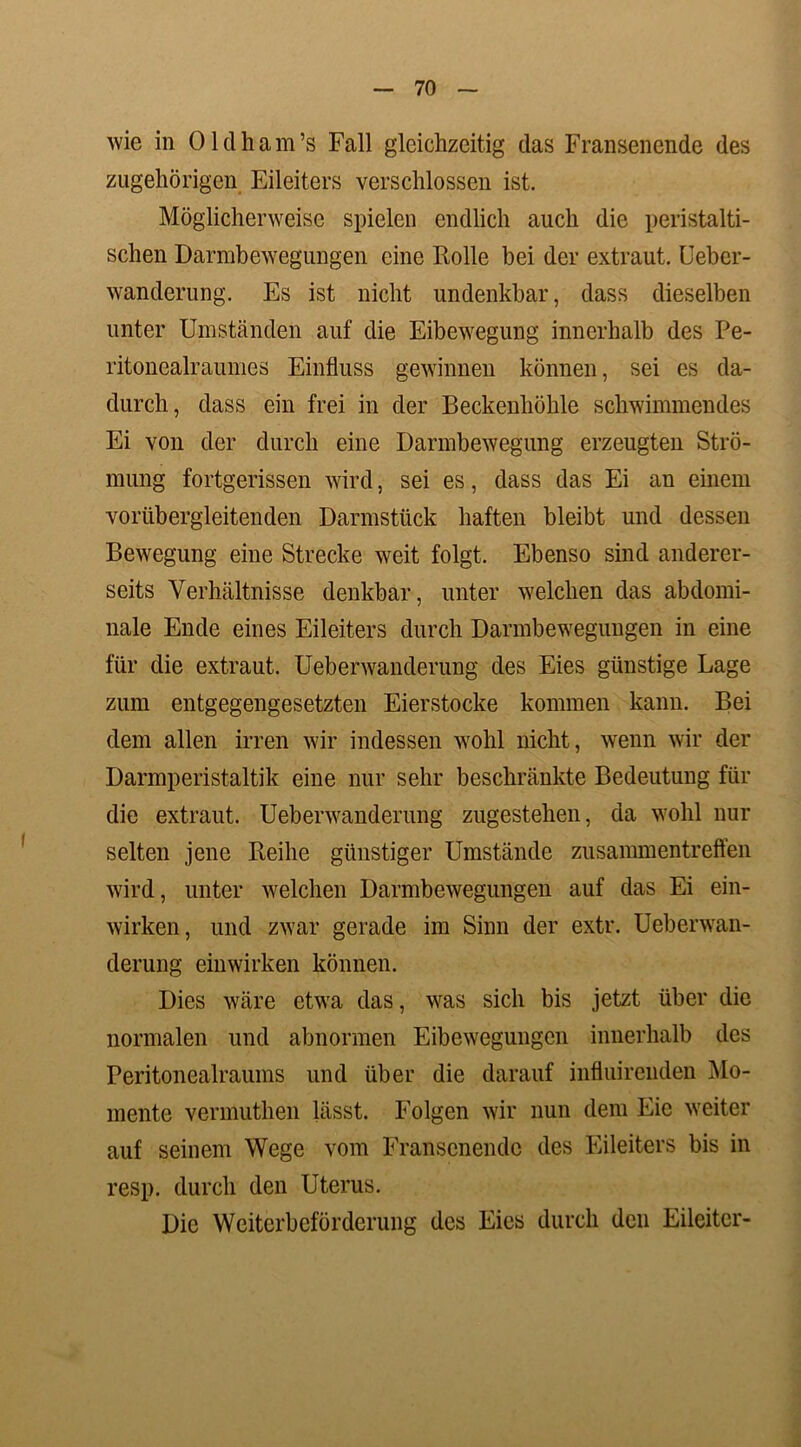 wie in Oldham’s Fall gleichzeitig das Fransenende des zugehörigen Eileiters verschlossen ist. Möglicherweise spielen endlich auch die peristalti- schen Darmbewegungen eine Rolle bei der extraut. Ueber- wanderung. Es ist nicht undenkbar, dass dieselben unter Umständen auf die Eibewegung innerhalb des Pe- ritonealraumes Einfluss gewinnen können, sei es da- durch, dass ein frei in der Beckenhöhle schwimmendes Ei von der durch eine Darmbewegung erzeugten Strö- mung fortgerissen wird, sei es, dass das Ei an einem vorübergleitenden Darmstück haften bleibt und dessen Bewegung eine Strecke weit folgt. Ebenso sind anderer- seits Verhältnisse denkbar, unter welchen das abdomi- nale Ende eines Eileiters durch Darmbewegungen in eine für die extraut. Ueberwanderung des Eies günstige Lage zum entgegengesetzten Eierstocke kommen kann. Bei dem allen irren wir indessen wohl nicht, wenn wir der Darmperistaltik eine nur sehr beschränkte Bedeutung für die extraut. Ueberwanderung zugestehen, da wohl nur selten jene Reihe günstiger Umstände Zusammentreffen wird, unter welchen Darmbewegungen auf das Ei ein- wirken, und zwar gerade im Sinn der extr. Ueberwan- derung einwirken können. Dies wäre etwa das, was sich bis jetzt über die normalen und abnormen Eibewegungen innerhalb des Peritonealraums und über die darauf influirenden Mo- mente vermuthen lässt. Folgen wir nun dem Eie weiter auf seinem Wege vom Fransenende des Eileiters bis in resp. durch den Uterus. Die Weiterbeförderung des Eies durch den Eileiter-