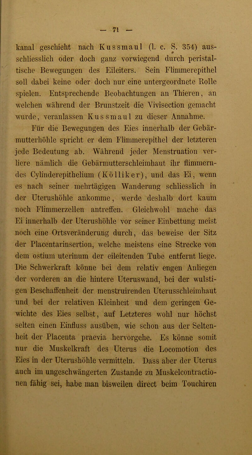 kanal geschieht nach Kussmaul (1. c. S. 354) aus- schliesslich oder doch ganz vorwiegend durch peristal- tische Bewegungen des Eileiters. Sein Flimmerepithel soll dabei keine oder doch nur eine untergeordnete Rolle spielen. Entsprechende Beobachtungen an Thieren, an welchen während der Brunstzeit die Yivisection gemacht wurde, veranlassen Kussmaul zu dieser Annahme. Für die Bewegungen des Eies innerhalb der Gebär- mutterhöhle spricht er dem Flimmerepithel der letzteren jede Bedeutung ab. Während jeder Menstruation ver- liere nämlich die Gebärmutterschleimhaut ihr flimmern- des Cylinderepithelium (Kölliker), und das Ei, wenn es nach seiner mehrtägigen Wanderung schliesslich in der Uterushöhle ankomme, werde deshalb dort kaum noch Flimmerzellen antreffen. Gleichwohl mache das Ei innerhalb der Uterushöhle vor seiner Einbettung meist noch eine Ortsveränderung durch, das beweise der Sitz der Placentarinsertion, welche meistens eine Strecke von dem ostium uterinum der eileitenden Tube entfernt liege. Die Schwerkraft könne bei dem relativ engen Anliegen der vorderen an die hintere Uteruswand, bei der wulsti- gen Beschaffenheit der menstruirenden Uterusschleimhaut und bei der relativen Kleinheit und dem geringen Ge- wichte des Eies selbst, auf Letzteres wohl nur höchst selten einen Einfluss ausüben, wie schon aus der Selten- heit der Placenta praevia hervorgehe. Es könne somit nur die Muskelkraft des Uterus die Locomotion des Eies in der Uterushöhle vermitteln. Dass aber der Uterus auch im ungeschwängerten Zustande zu Muskelcontractio- nen fähig sei, habe man bisweilen direct beim Touchiren