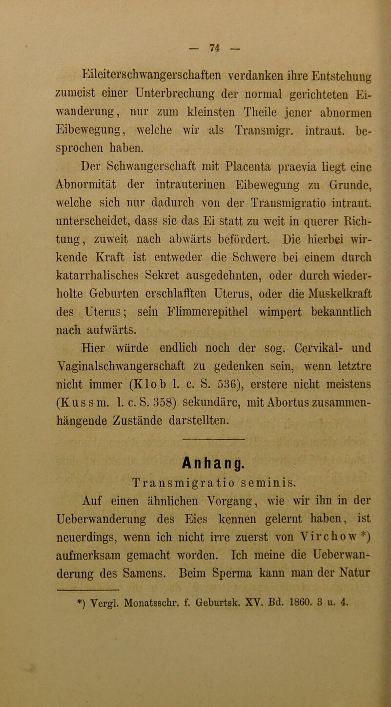 Eileiterschwangerschaften verdanken ihre Entstehung zumeist einer Unterbrechung der normal gerichteten Ei- wanderung, nur zum kleinsten Tlieile jener abnormen Eibewegung, welche wir als Transmigr. intraut. be- sprochen haben. Der Schwangerschaft mit Placenta praevia liegt eine Abnormität der intrauterinen Eibewegung zu Grunde, welche sich nur dadurch von der Transmigratio intraut, unterscheidet, dass sie das Ei statt zu weit in querer Rich- tung, zuweit nach abwärts befördert. Die hierbei wir- kende Kraft ist entweder die Schwere bei einem durch katarrhalisches Sekret ausgedehnten, oder durch wieder- holte Geburten erschlafften Uterus, oder die Muskelkraft des Uterus; sein Flimmerepithel wimpert bekanntlich nach aufwärts. Hier würde endlich noch der sog. Cervikal- und Vaginalschwangerschaft zu gedenken sein, wenn letztre nicht immer (Klob 1. c. S. 536), erstere nicht meistens (Kussm. 1. c. S. 358) sekundäre, mit Abortus zusammen- hängende Zustände darstellten. Anhang. Transmigratio seminis. Auf einen ähnlichen Vorgang, wie wir ihn in der Ueberwanderung des Eies kennen gelernt haben, ist neuerdings, wenn ich nicht irre zuerst von Virchow*) aufmerksam gemacht worden. Ich meine die Ueberwan- derung des Samens. Beim Sperma kann man der Natur *) Vergl. Monatsschr. f. Geburtsk. XV. Bd. 1860. 3 u. 4.