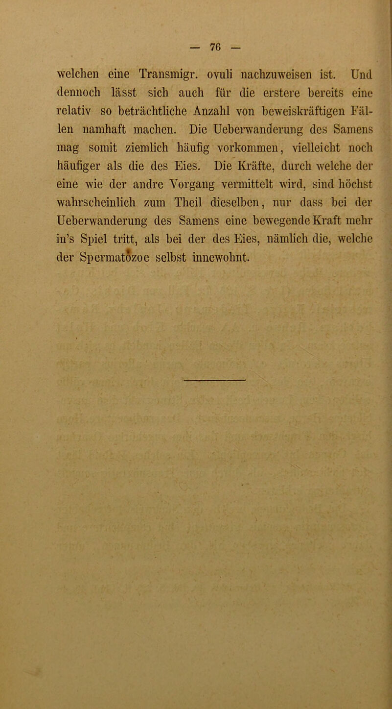 welchen eine Transmigr. ovuli nachzuweisen ist. Und dennoch lässt sich auch für die erstere bereits eine relativ so beträchtliche Anzahl von beweiskräftigen Fäl- len namhaft machen. Die Ueberwanderung des Samens mag somit ziemlich häufig Vorkommen, vielleicht noch häufiger als die des Eies. Die Kräfte, durch welche der eine wie der andre Vorgang vermittelt wird, sind höchst wahrscheinlich zum Theil dieselben, nur dass bei der Ueberwanderung des Samens eine bewegende Kraft mehr in’s Spiel tritt, als bei der des Eies, nämlich die, welche der Spermatozoe selbst innewohnt. (