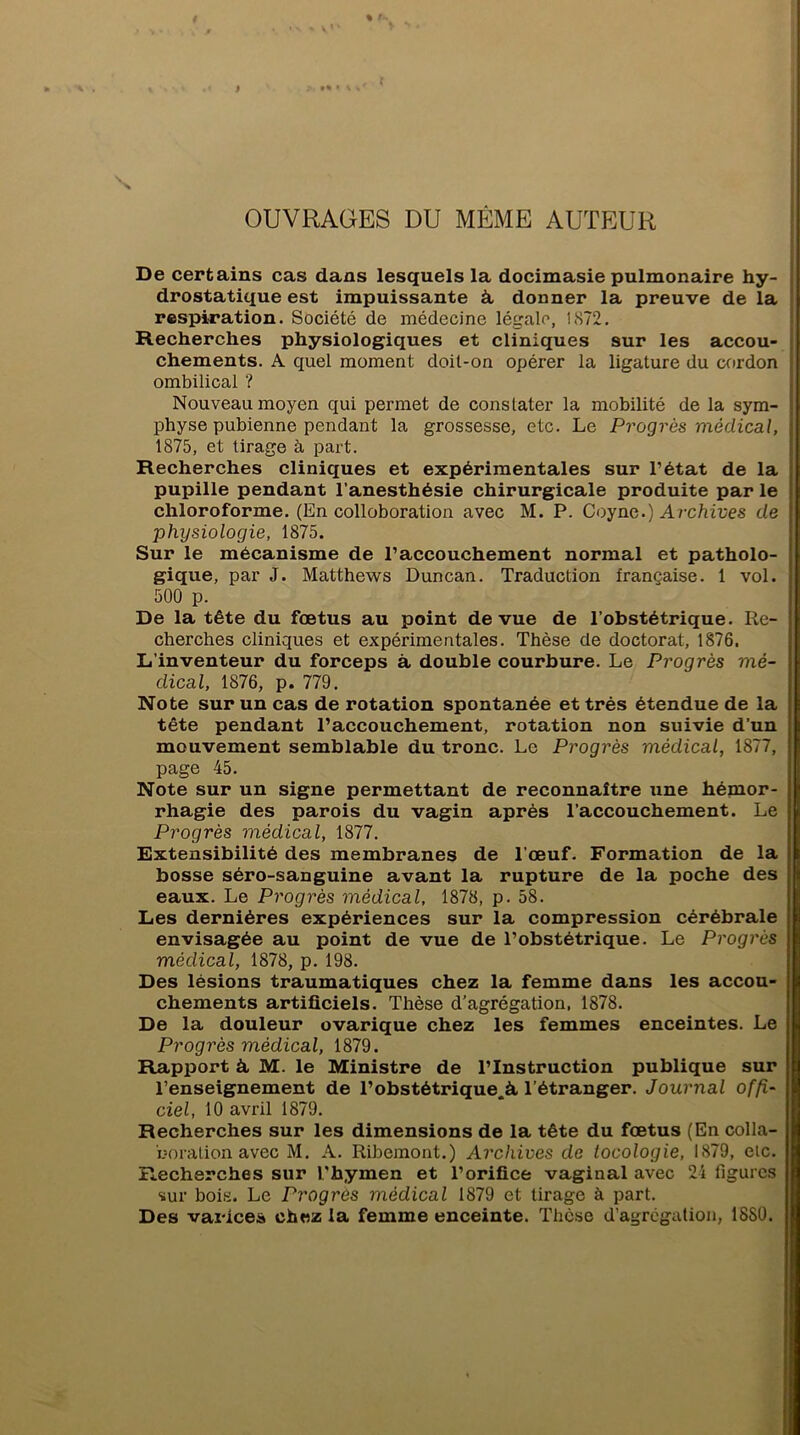 OUVRAGES DU MÊME AUTEUR De certains cas dans lesquels la docimasie pulmonaire hy- drostatique est impuissante à, donner la preuve de la respiration. Société de médecine légale, 1872. Recherches physiologiques et cliniques sur les accou- chements. A quel moment doit-on opérer la ligature du cordon ombilical ? Nouveau moyen qui permet de constater la mobilité de la sym- physe pubienne pendant la grossesse, etc. Le Progrès médical, 1875, et tirage à part. Recherches cliniques et expérimentales sur l’état de la pupille pendant l’anesthésie chirurgicale produite par le chloroforme. (En colloboration avec M. P. Coync.) Archives de physiologie, 1875. Sur le mécanisme de l’accouchement normal et patholo- gique, par J. Matthews Duncan. Traduction française. 1 vol. 500 p. De la tête du fœtus au point de vue de l’obstétrique. Re- cherches cliniques et expérimentales. Thèse de doctorat, 1876. L’inventeur du forceps à double courbure. Le Progrès mé- dical, 1876, p. 779. Note sur un cas de rotation spontanée et très étendue de la tête pendant l’accouchement, rotation non suivie d’un mouvement semblable du tronc. Le Progrès médical, 1877, page 45. Note sur un signe permettant de reconnaître une hémor- rhagie des parois du vagin après l’accouchement. Le Progrès médical, 1877. Extensibilité des membranes de l'œuf. Formation de la bosse séro-sanguine avant la rupture de la poche des eaux. Le Progrès médical, 1878, p. 58. Les dernières expériences sur la compression cérébrale envisagée au point de vue de l’obstétrique. Le Progrès médical, 1878, p. 198. Des lésions traumatiques chez la femme dans les accou- chements artificiels. Thèse d’agrégation, 1878. De la douleur ovarique chez les femmes enceintes. Le Progrès médical, 1879. Rapport à M. le Ministre de l’Instruction publique sur l’enseignement de l’obstétrique.à l’étranger. Journal offi- ciel, 10 avril 1879. Recherches sur les dimensions de la tête du fœtus (En colla- boration avec M. A. Ribemont.) Archives de tocologie, 1879, etc. Recherches sur l’hymen et l’orifice vaginal avec 24 figures sur bois. Le Progrès médical 1879 et tirage à part. Des varice» chez la femme enceinte. Thèse d’agrégation, 18SÜ.