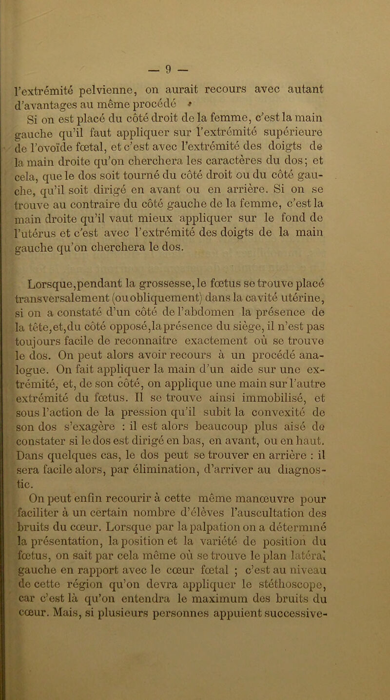 l’extrémité pelvienne, on aurait recours avec autant d’avantages au même procédé * Si on est placé du côté droit de la femme, c’est la main gauche qu’il faut appliquer sur l’extrémité supérieure de l’ovoïde fœtal, et c’est avec l’extrémité des doigts de la main droite qu’on cherchera les caractères du dos ; et cela, que le dos soit tourné du côté droit ou du côté gau- che, qu’il soit dirigé en avant ou en arrière. Si on se trouve au contraire du côté gauche de la femme, c’est la main droite qu’il vaut mieux appliquer sur le fond de l’utérus et c’est avec l’extrémité des doigts de la main gauche qu’on cherchera le dos. Lorsque,pendant la grossesse, le fœtus se trouve placé transversalement (ou obliquement) dans la cavité utérine, si on a constaté d’un côté de l’abdomen la présence de la tête,et,du côté opposé,la présence du siège, il n’est pas toujours facile de reconnaître exactement où se trouve le dos. On peut alors avoir recours à un procédé ana- logue. On fait appliquer la main d’un aide sur une ex- trémité, et, de son côté, on applique une main sur l’autre extrémité du fœtus. Il se trouve ainsi immobilisé, et sous l’action de la pression qu’il subit la convexité de son dos s’exagère : il est alors beaucoup plus aisé de constater si le dos est dirigé en bas, en avant, ou en haut. Dans quelques cas, le dos peut se trouver en arrière : il sera facile alors, par élimination, d’arriver au diagnos- tic. On peut enfin recourir à cette même manœuvre pour faciliter à un certain nombre d’élèves l’auscultation des bruits du cœur. Lorsque par la palpation on a déterminé la présentation, la position et la variété de position du fœtus, on sait par cela même où se trouve le plan latéral gauche en rapport avec le cœur fœtal ; c’est au niveau de cette région qu’on devra appliquer le stéthoscope, car c’est là qu’on entendra le maximum des bruits du cœur. Mais, si plusieurs personnes appuient successive-
