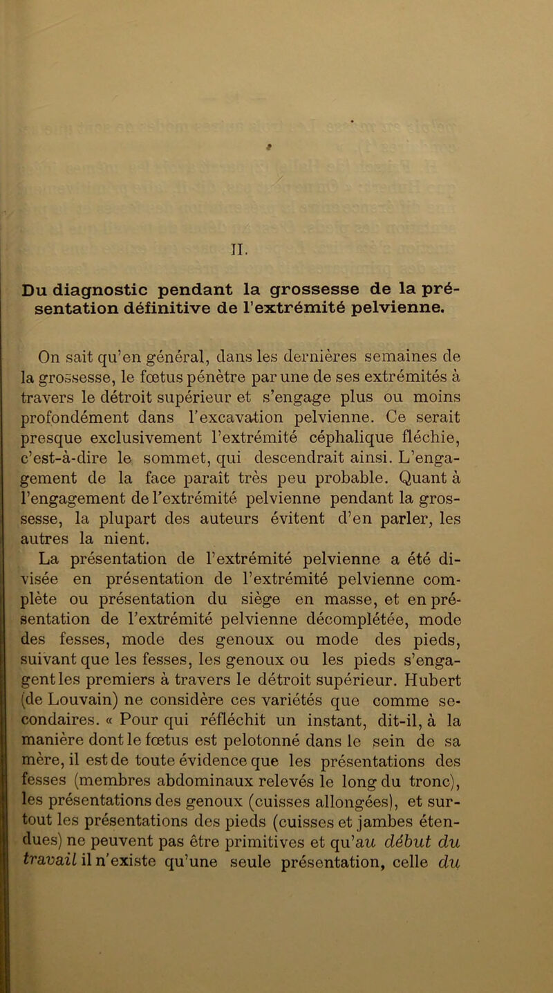 t II. Du diagnostic pendant la grossesse de la pré- sentation définitive de l’extrémité pelvienne. On sait qu’en général, dans les dernières semaines de la grossesse, le fœtus pénètre par une de ses extrémités à travers le détroit supérieur et s’engage plus ou moins profondément dans l’excavation pelvienne. Ce serait presque exclusivement l’extrémité céphalique fléchie, c’est-à-dire le sommet, qui descendrait ainsi. L’enga- gement de la face paraît très peu probable. Quant à l’engagement de l’extrémité pelvienne pendant la gros- sesse, la plupart des auteurs évitent d’en parler, les autres la nient. La présentation de l’extrémité pelvienne a été di- visée en présentation de l’extrémité pelvienne com- plète ou présentation du siège en masse, et en pré- sentation de l’extrémité pelvienne décomplétée, mode des fesses, mode des genoux ou mode des pieds, suivant que les fesses, les genoux ou les pieds s’enga- gent les premiers à travers le détroit supérieur. Hubert (de Louvain) ne considère ces variétés que comme se- condaires. « Pour qui réfléchit un instant, dit-il, à la manière dont le fœtus est pelotonné dans le sein de sa mère, il est de toute évidence que les présentations des fesses (membres abdominaux relevés le long du tronc), les présentations des genoux (cuisses allongées), et sur- tout les présentations des pieds (cuisses et jambes éten- dues) ne peuvent pas être primitives et qu’au début du travail il n’existe qu’une seule présentation, celle du