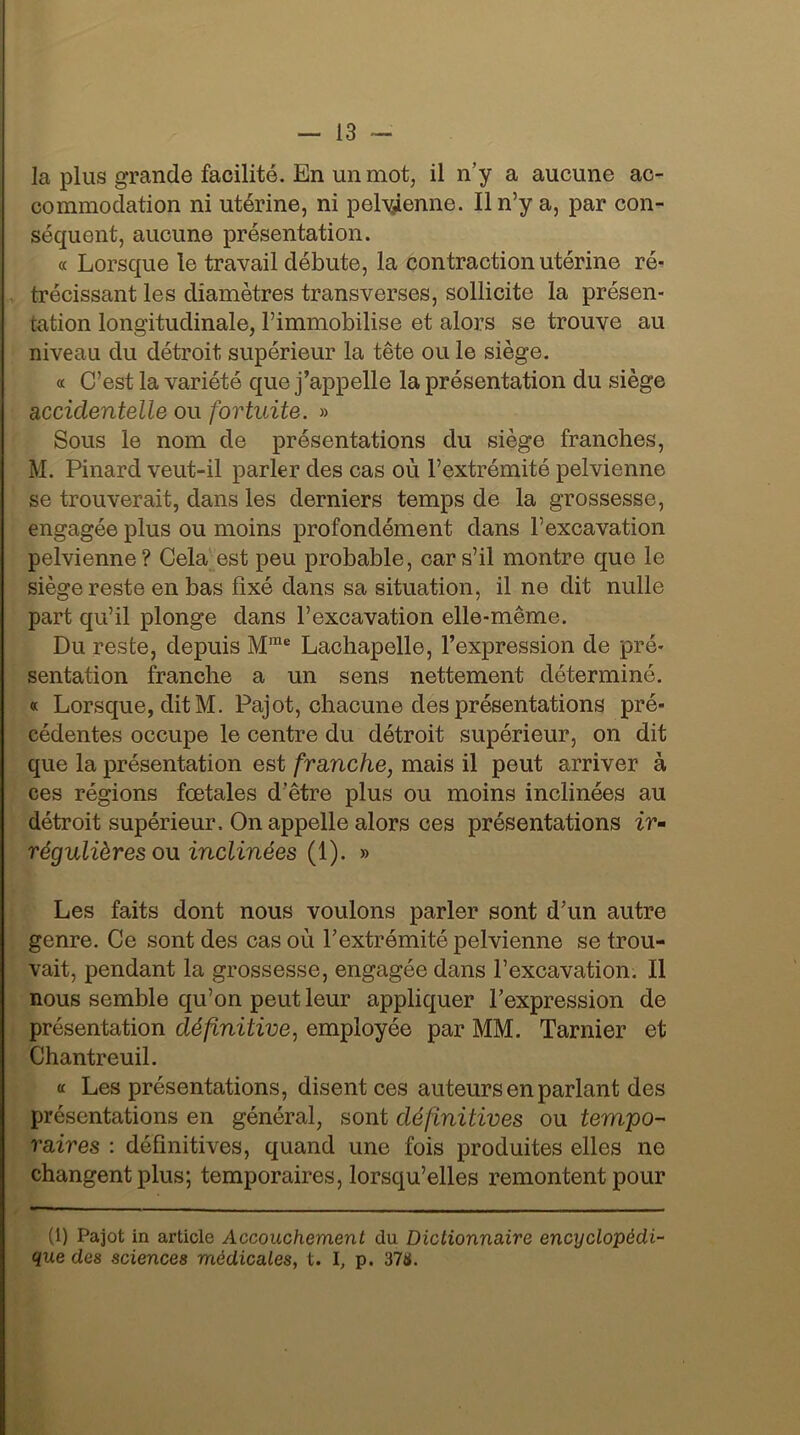 la plus grande facilité. En un mot, il n’y a aucune ac- commodation ni utérine, ni pelvienne. Il n’y a, par con- séquent, aucune présentation. « Lorsque le travail débute, la contraction utérine ré- trécissant les diamètres transverses, sollicite la présen- tation longitudinale, l’immobilise et alors se trouve au niveau du détroit supérieur la tête ou le siège. « C’est la variété que j’appelle la présentation du siège accidentelle ou fortuite. » Sous le nom de présentations du siège franches, M. Pinard veut-il parler des cas où l’extrémité pelvienne se trouverait, dans les derniers temps de la grossesse, engagée plus ou moins profondément dans l’excavation pelvienne? Cela est peu probable, car s’il montre que le siège reste en bas fixé dans sa situation, il ne dit nulle part qu’il plonge dans l’excavation elle-même. Du reste, depuis Mme Lachapelle, l’expression de pré- sentation franche a un sens nettement déterminé. « Lorsque, dit M. Pajot, chacune des présentations pré- cédentes occupe le centre du détroit supérieur, on dit que la présentation est franche, mais il peut arriver à ces régions foetales d’être plus ou moins inclinées au détroit supérieur. On appelle alors ces présentations ir- régulières ou inclinées (1). » Les faits dont nous voulons parler sont d’un autre genre. Ce sont des cas où l’extrémité pelvienne se trou- vait, pendant la grossesse, engagée dans l’excavation. Il nous semble qu’on peut leur appliquer l’expression de présentation définitive, employée par MM. Tarnier et Chantreuil. « Les présentations, disent ces auteurs en parlant des présentations en général, sont définitives ou tempo- raires : définitives, quand une fois produites elles ne changent plus; temporaires, lorsqu’elles remontent pour (1) Pajot in article Accouchement du Dictionnaire encyclopédi- que des sciences médicales, t. I, p. 37&.