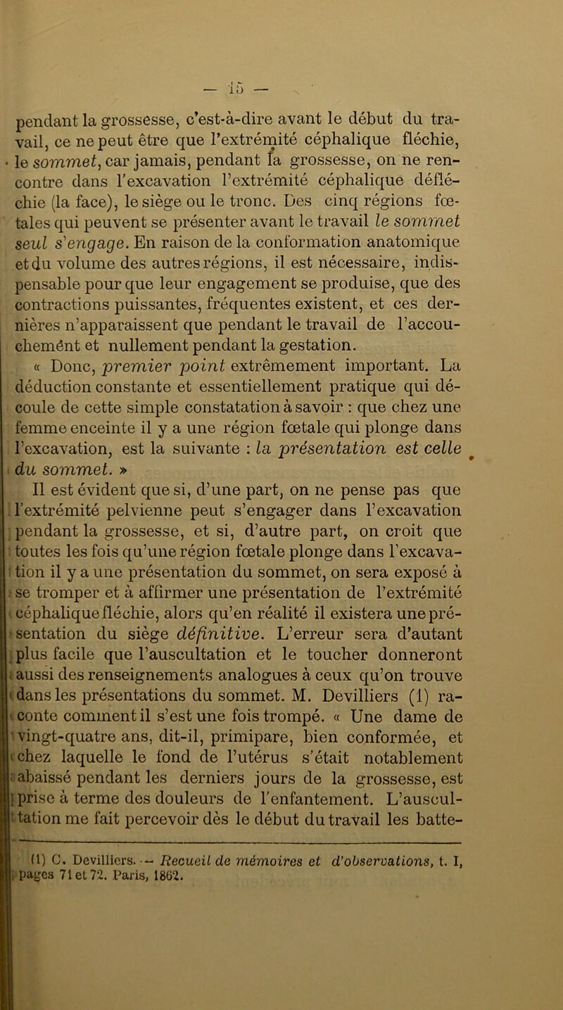 pendant la grossesse, c’est-à-dire avant le début du tra- vail, ce ne peut être que l’extrémité céphalique fléchie, le sommet, car jamais, pendant la grossesse, on ne ren- contre dans l’excavation l’extrémité céphalique déflé- chie (la face), le siège ou le tronc. Des cinq régions fœ- tales qui peuvent se présenter avant le travail le sommet seul s'engage. En raison de la conformation anatomique et du volume des autres régions, il est nécessaire, indis- pensable pour que leur engagement se produise, que des contractions puissantes, fréquentes existent, et ces der- nières n’apparaissent que pendant le travail de l’accou- chemént et nullement pendant la gestation. « Donc, premier point extrêmement important. La déduction constante et essentiellement pratique qui dé- coule de cette simple constatation à savoir : que chez une femme enceinte il y a une région fœtale qui plonge dans l’excavation, est la suivante : la présentation est celle du sommet. » Il est évident que si, d’une part, on ne pense pas que l’extrémité pelvienne peut s’engager dans l’excavation pendant la grossesse, et si, d’autre part, on croit que toutes les fois qu’une région fœtale plonge dans l’excava- tion il y a une présentation du sommet, on sera exposé à : se tromper et à affirmer une présentation de l’extrémité céphalique fléchie, alors qu’en réalité il existera une pré- sentation du siège définitive. L’erreur sera d’autant plus facile que l’auscultation et le toucher donneront ; aussi des renseignements analogues à ceux qu’on trouve • dans les présentations du sommet. M. Devilliers (1) ra- conte comment il s’est une fois trompé. « Une dame de vingt-quatre ans, dit-il, primipare, bien conformée, et ‘chez laquelle le fond de l’utérus s’était notablement ■ abaissé pendant les derniers jours de la grossesse, est prise à terme des douleurs de l’enfantement. L’auscul- ' tation me fait percevoir dès le début du travail les batte- (1) C. Devilliers. - Recueil de mémoires et d’observations, t. I, pages 71 et 72. Paris, 18ü2.