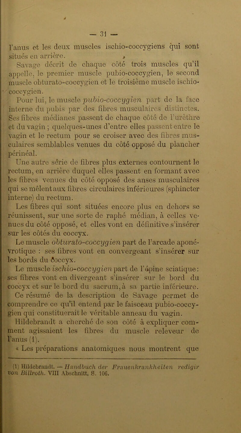 J — 31 — l’anus et les deux muscles ischio-coccygiens qui sont situés en arrière. , Savage décrit de chaque côté trois muscles qu’il appelle, le premier muscle pubio-coccygien, le second muscle obturato-coccygien et le troisième muscle ischio- coccygien. Pour lui, le musele pubio-coccygien part de la face interne du pubis par des fibres musculaires distinctes. Ses fibres médianes passent de chaque côté de f urèthre et du vagin ; quelques-unes d’entre elles passent entre le vagin et le rectum pour se croiser avec des fibres mus- culaires semblables venues du côté opposé du plancher périnéal. Une autre série de fibres plus externes contournent le rectum, en arrière duquel elles passent en formant avec les fibres venues du côté opposé des anses musculaires qui se mêlent aux fibres circulaires inférieures (sphincter interne) du rectum. Les fibres qui sont situées encore plus en dehors se réunissent, sur une sorte de raphé médian, à celles ve- nues du côté opposé, et elles vont en définitive s’insérer sur les côtés du coccyx. Le muscle obturato-coccygien part de l’arcade aponé- vrotique : ses fibres vont en convergeant s’insérer sur les bords du êoccyx. Le muscleischio-coccygienpart de l’épine sciatique: ses fibres vont en divergeant s’insérer sur le bord du coccyx et sur le bord du sacrum, à sa partie inférieure. Ce résumé de la description de Savage permet de comprendre ce qu’il entend par le faisceau pubio-coccy- gien qui constituerait le véritable anneau du vagin. Idildebrandt a cherché de son côté à expliquer com- ment agissaient les fibres du muscle releveur de l’anus (1). « Les préparations anatomiques nous montrent que (l) Hildebrandt. — Ilandbuch der Fraucnkranlihciten redigir von Billroth, VIII Abschnitt, S. 10G.