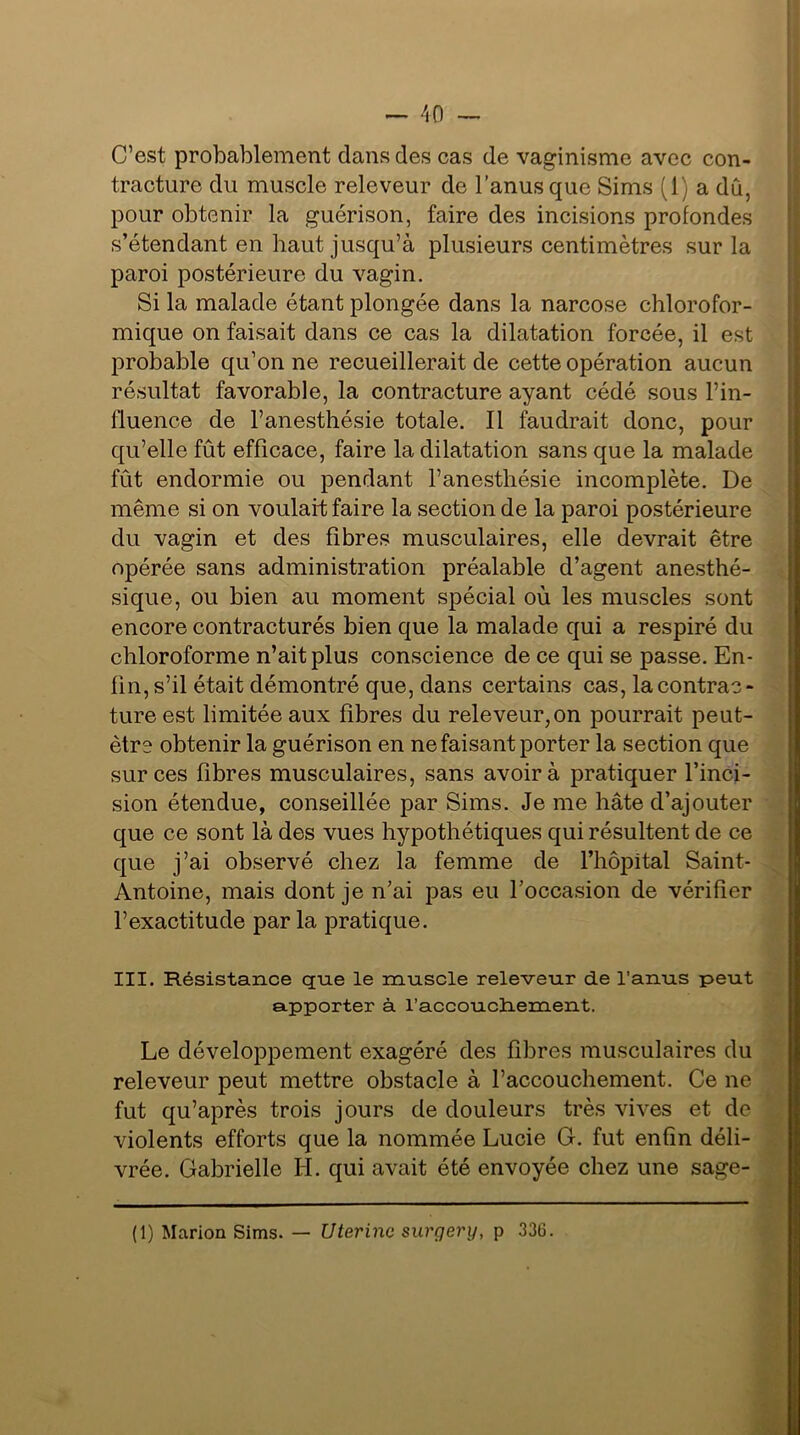 C’est probablement clans des cas de vaginisme avec con- tracture du muscle releveur de l’anus que Sims (1) a dû, pour obtenir la guérison, faire des incisions profondes s’étendant en haut jusqu’à plusieurs centimètres sur la paroi postérieure du vagin. Si la malade étant plongée dans la narcose chlorofor- mique on faisait dans ce cas la dilatation forcée, il est probable qu’on ne recueillerait de cette opération aucun résultat favorable, la contracture ayant cédé sous l’in- lluence de l’anesthésie totale. Il faudrait donc, pour qu’elle fût efficace, faire la dilatation sans que la malade fût endormie ou pendant l’anesthésie incomplète. De même si on voulait; faire la section de la paroi postérieure du vagin et des fibres musculaires, elle devrait être opérée sans administration préalable d’agent anesthé- sique, ou bien au moment spécial où les muscles sont encore contracturés bien que la malade qui a respiré du chloroforme n’ait plus conscience de ce qui se passe. En- fin, s’il était démontré que, dans certains cas, la contrac- ture est limitée aux fibres du releveur,on pourrait peut- être obtenir la guérison en ne faisant porter la section que sur ces fibres musculaires, sans avoir à pratiquer l’inci- sion étendue, conseillée par Sims. Je me hâte d’ajouter que ce sont là des vues hypothétiques qui résultent de ce que j’ai observé chez la femme de l’hôpital Saint- Antoine, mais dont je n’ai pas eu l’occasion de vérifier l’exactitude par la pratique. III. Résistance que le muscle releveur de l’anus peut apporter à l’accouchement. Le développement exagéré des fihres musculaires du releveur peut mettre obstacle à l’accouchement. Ce ne fut qu’après trois jours de douleurs très vives et de violents efforts que la nommée Lucie G. fut enfin déli- vrée. Gabrielle H. qui avait été envoyée chez une sage- (1) Marion Sims. — Utérine surgery, p 336.