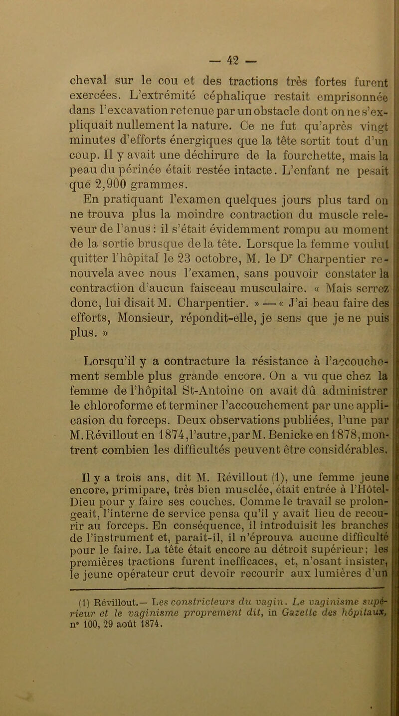 cheval sur le cou et des tractions très fortes furent exercées. L’extrémité céphalique restait emprisonnée dans l’excavation retenue par un obstacle dont on ne s’ex- pliquait nullement la nature. Ce ne fut qu’après vingt ; minutes d’efforts énergiques que la tête sortit tout d’un coup. Il y avait une déchirure de la fourchette, mais la peau du périnée était restée intacte. L’enfant ne pesait que 2,900 grammes. En pratiquant l’examen quelques jours plus tard on ne trouva plus la moindre contraction du muscle rele- veur de l’anus : il s’était évidemment rompu au moment de la sortie brusque de la tête. Lorsque la femme voulut quitter l’hôpital le 23 octobre, M, le Dr Charpentier re- nouvela avec nous l’examen, sans pouvoir constater la contraction d’aucun faisceau musculaire, « Mais serrez donc, lui disait M. Charpentier. » — « J’ai beau faire des efforts, Monsieur, répondit-elle, je sens que je ne puis plus. » Lorsqu’il y a contracture la résistance à l’accouche- ment semble plus grande encore. On a vu que chez la femme de l’hôpital St-Antoine on avait dû administrer le chloroforme et terminer l’accouchement par une appli- j casion du forceps. Deux observations publiées, l’une par M.Révillout en 1874, l’autre, parM. Benicke en 1878, mon- trent combien les difficultés peuvent être considérables. Il y a trois ans, dit M. Révillout (1), une femme jeune encore, primipare, très bien musclée, était entrée à l’Hôtel- j Dieu pour y faire ses couches. Comme le travail se proion- i geait, l’interne de service pensa qu’il y avait lieu de recou- rir au forceps. En conséquence, il introduisit les branches de l’instrument et, parait-il, il n’éprouva aucune difficulté pour le faire. La tête était encore au détroit supérieur; les premières tractions furent inefficaces, et, n’osant insister, le jeune opérateur crut devoir recourir aux lumières d'un (t) Révillout.— Les constricteurs du vagin. Le vaginisme supé- rieur et le vaginisme proprement dit, in Gazelle des hôpitaux, n° 100, 29 août 1874.