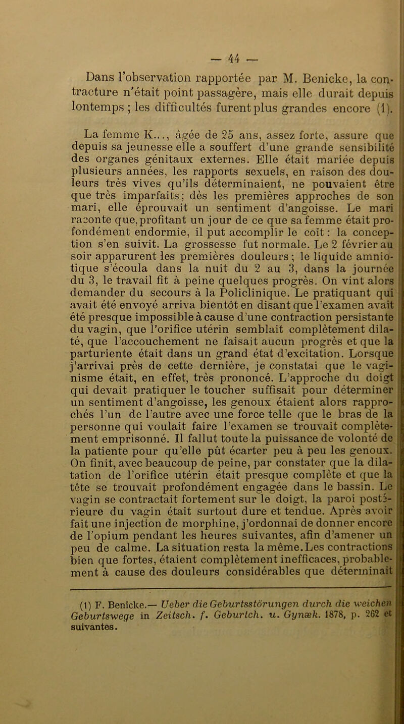 Dans l’observation rapportée par M. Benicke, la con- tracture n'était point passagère, mais elle durait depuis lontemps ; les difficultés furent plus grandes encore (1). La femme K..., âgée de 25 ans, assez forte, assure que depuis sa jeunesse elle a souffert d’une grande sensibilité des organes génitaux externes. Elle était mariée depuis plusieurs années, les rapports sexuels, en raison des dou- leurs très vives qu’ils déterminaient, ne pouvaient être que très imparfaits; dès les premières approches de son mari, elle éprouvait un sentiment d’angoisse. Le mari raconte que,profitant un jour de ce que sa femme était pro- fondément endormie, il put accomplir le coït : la concep- tion s’en suivit. La grossesse fut normale. Le 2 février au soir apparurent les premières douleurs; le liquide amnio- tique s’écoula dans la nuit du 2 au 3, dans la journée du 3, le travail fît à peine quelques progrès. On vint alors demander du secours à la Policlinique. Le pratiquant qui avait été envoyé arriva bientôt en disant que l’examen avait été presque impossible à cause d’une contraction persistante du vagin, que l’orifice utérin semblait complètement dila- té, que l’accouchement ne faisait aucun progrès et que la parturiente était dans un grand état d’excitation. Lorsque j’arrivai près de cette dernière, je constatai que le vagi- nisme était, en effet, très prononcé. L’approche du doigt qui devait pratiquer le toucher suffisait pour déterminer un sentiment d’angoisse, les genoux étaient alors rappro- chés l’un de l’autre avec une force telle que le bras de la personne qui voulait faire l’examen se trouvait complète- ment emprisonné. Il fallut toute la puissance de volonté de la patiente pour qu’elle pût écarter peu à peu les genoux. « On finit, avec beaucoup de peine, par constater que la dila- tation de l’orifice utérin était presque complète et que la tête se trouvait profondément engagée dans le bassin. Le vagin se contractait fortement sur le doigt, la paroi posté- rieure du vagin était surtout dure et tendue. Après avoir fait une injection de morphine, j’ordonnai de donner encore de l’opium pendant les heures suivantes, afin d’amener un peu de calme. La situation resta la même. Les contractions bien que fortes, étaient complètement inefficaces, probable- ment à cause des douleurs considérables que déterminait (l) F. Benicke.— Uebcr die Geburtsstôrungen durch die weichen Geburtsweqe in Zeitsch. f. Geburlch. u. Gynæk. 1878, p. 262 et suivantes.