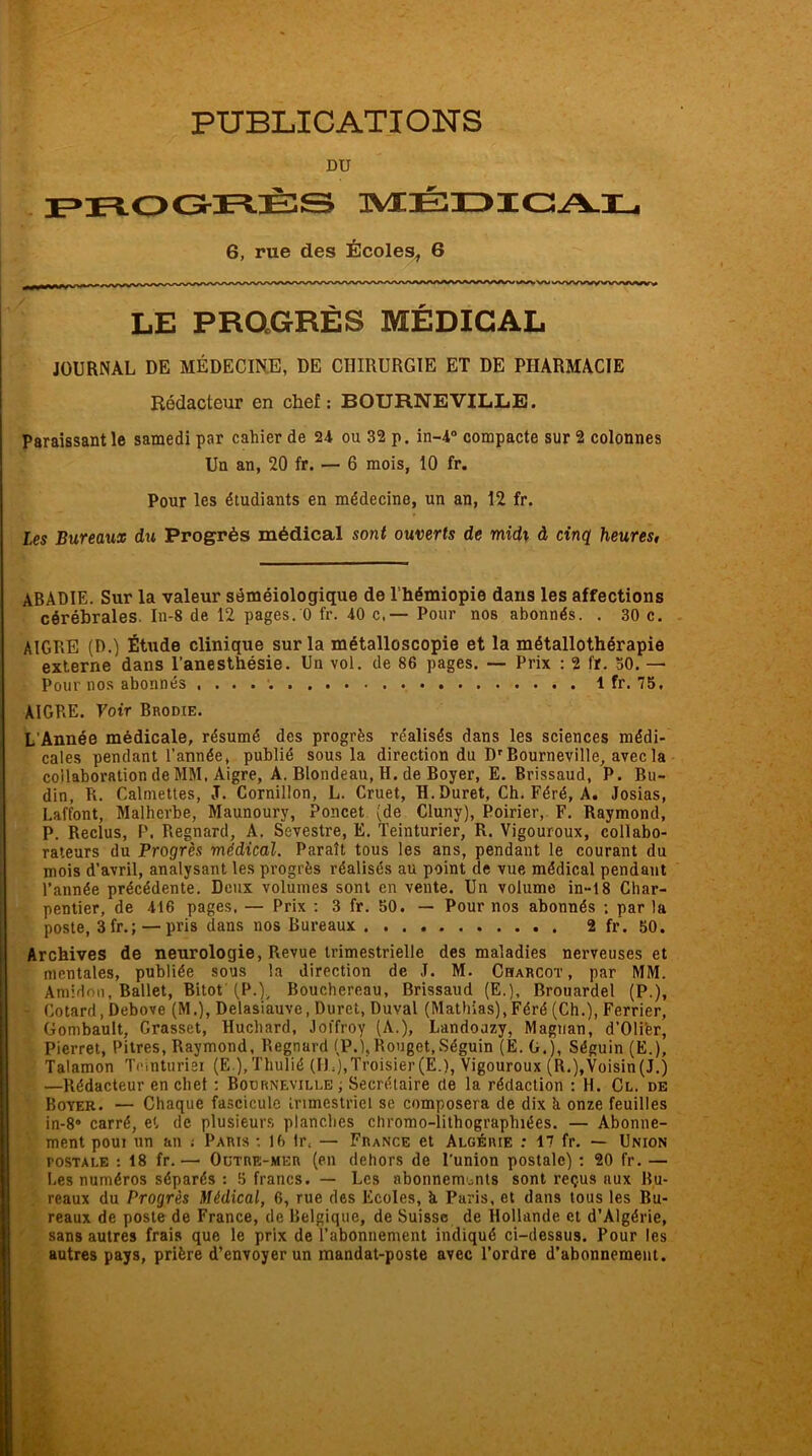 PUBLICATIONS DU PROGRÈS MÉDICAL 6, rue des Écoles, 6 LE PROGRÈS MÉDICAL JOURNAL DE MÉDECINE, DE CHIRURGIE ET DE PHARMACIE Rédacteur en chef: BOURNEVILLE. Paraissant le samedi par cahier de 24 ou 32 p. in-4° compacte sur 2 colonnes Un an, 20 fr. — 6 mois, 10 fr. Pour les étudiants en médecine, un an, 12 fr. Les Bureaux du Progrès médical sont ouverts de midx à cinq heures, ABADIE. Sur la valeur séméiologique de l hémiopie dans les affections cérébrales. In-8 de 12 pages. 0 fr. 40 c,— Pour nos abonnés. . 30 c. AIGRE (D.) Étude clinique sur la métalloscopie et la métallothérapie externe dans l'anesthésie. Un vol. de 86 pages. — Prix : 2 fr. 50. — Pour nos abonnés 1 fr. 75. ÀIGP.E. Fotr Brodie. L’Année médicale, résumé des progrès réalisés dans les sciences médi- cales pendant l'année, publié sous la direction du D'Bourneville, avec la collaboration de MM. Aigre, A. Blondeau, H. de Boyer, E. Brissaud, P. Bu- din, R. Calmettes, J. Cornillon, L. Cruet, H. Duret, Ch. Féré, A. Josias, Laffont, Malherbe, Maunoury, Poucet (de Cluny), Poirier, F. Raymond, P. Reclus, P. Regnard, A. Sevestre, E. Teinturier, R. Vigouroux, collabo- rateurs du Progrès médical. Paraît tous les ans, pendant le courant du mois d'avril, analysant les progrès réalisés au point de vue médical pendant l’année précédente. Deux volumes sont en vente. Un volume in-18 Char- pentier, de 416 pages. — Prix : 3 fr. 50. — Pour nos abonnés ; par la poste, 3fr.; — pris dans nos Bureaux 2 fr. 50. Archives de neurologie, Revue trimestrielle des maladies nerveuses et mentales, publiée sous la direction de J. M. Charcot, par MM. Amidon, Ballet, Bitot (P.), Bouchereau, Brissaud (E.), Brouardel (P.), ■ Cotard, Debove (M.), Delasiauve, Duret, Duval (Mathias),Féré (Ch.), Ferrier, Gombault, Grasset, Ruchard, Joffroy (A.), Landoazy, Magnan, d’Olier, Pierret, Pitres, Raymond, Regnard (P.1, Rouget,Séguin (E.G.), Séguin (E.), Talamon Teinturiei (E ),Thulié (IL),Troisier(E.), Vigouroux (R.),Voisin(J.) —Rédacteur en chef : Bourneville ; Secrétaire (te la rédaction : H. Cl. de Boyer. — Chaque fascicule trimestriel se composera de dix h onze feuilles in-8* carré, et de plusieurs planches cliromo-lithograplnées. — Abonne- ment pour un an ; Paris •. 16 fr, — France et Algérie : 17 fr. — Union postale : 18 fr.— Outre-mer (en dehors de l'union postale) : 20 fr. — Les numéros séparés : 5 francs. — Les abonnements sont reçus aux Bu- reaux du Progrès Médical, 6, rue des Ecoles, h Paris, et dans tous les Bu- reaux de poste de France, de Belgique, de Suisse de Hollande et d’Algérie, sans autres frais que le prix de l’abonnement indiqué ci-dessus. Pour les autres pays, prière d’envoyer un mandat-poste avec l’ordre d’abonnement.