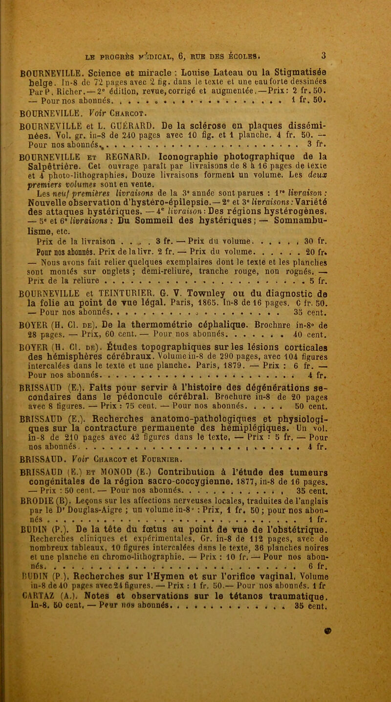 BOURNEVILLE. Science et miracle : Louise Lateau ou la Stigmatisée belge. In-8 de 72 pages avec 2 iig. dans le texte et une eau forte dessinées Par P. Richer. —2° édition, revue,corrigé et augmentée. —Prix: 2 fr.50. — Pour nos abonnés. 1 fr. 50. BOURNEVILLE. Voir Charcot. BOURNEVILLE et L. GUÉRARD. De la sclérose en plaques dissémi- nées. Vol. gr. in-8 de 2-10 pages avec 10 fig. et 1 planche. 4 fr. 50. — Pour nos abonnés., 3 fr. BOURNEVILLE et REGNaRD. Iconographie photographique de la Salpêtrière. Cet ouvrage paraît par livraisons de 8 h 16 pages de texte et 4 photo-lithographies. Douze livraisons forment un volume. Les deux premiers volumes sont en vente. Les neuf premières livraisons de la 3* année sont parues : 1” livraison: Nouvelle observation d’hystéro-épilepsie.—2e et 3* livraisons: Variété des attaques hystériques. —4e livraison: Des régions hystérogènes. — 5* et 6” livraisons : Du Sommeil des hystériques;— Somnambu- lisme, etc. Prix de la livraison . . , . 3 fr. — Prix du volume 30 fr. Pour nos abonnés. Prix delalivr. 2 fr. — Prix du volume 20 fr« — Nous avons fait relier quelques exemplaires dont le texte et les planches sont montés sur onglets; demi-reliure, tranche rouge, non rognés. — Prix de la reliure 5 fr. BOURNEVILLE et TEINTURIER. G. V. Towuley ou du diagnostic de la folie au point de vue légal. Paris, 1865. In-8 de 16 pages. C fr. 50. — Pour nos abonnés 35 cent. BOYER (B. Cl. de). De la thermométrie céphalique. Brochnre in-8» de 28 pages. — Prix, 60 cent. — Pour nos abonnés 40 cent. BOYER (H. Cl. de). Études topographiques sur les lésions corticales des hémisphères cérébraux. Volume iu-8 de 290 pages, avec 104 figures intercalées dans le texte et une planche. Paris, 1879. — Prix : 6 fr. — Pour nos abonnés 4 fr. BRISSAUD (E.). Faits pour servir à l’histoire des dégénérations se- condaires dans le pédoncule cérébral. Brochure in-8 de 20 pages avec 8 figures. — Prix : 75 cent. — Pour nos abonnés 50 cent. BRISSAUD (E.). Recherches anatomo-pathologiques et physiologi- ques sur la contracture permanente des hémiplégiques. Un vol. in-8 de 210 pages avec 42 figures dans le texte. — Prix •• 5 fr. — Pour nos abonnés 4 fr. BRISSAUD. Voir Charcot et Fournier. BRISSAUD (E.) et MONOD (Ë.) Contribution à l’étude des tumeurs congénitales de la région sacro-coccygienne. 1877, in-8 de 16 pages. — Prix : 50 cent. — Pour nos abonnés 35 cent. BRODIE (B). Leçons sur les affections nerveuses locales, traduites de l’anglais par le D' Douglas-Aigre ; un volume in-8* : Prix, 1 fr. 50 ; pour nos abon- nés , 1 fr. BUDIN (P.). De la tête du fœtus au point de vue de l’obstétrique. Recherches cliniques et expérimentales, Gr. in-8 de 112 pages, avec de nombreux tableaux, 10 figures intercalées dans le texte, 36 planches noires et une planche en chromo-lithographie. — Prix : 10 fr. — Pour nos abon- nés 6 fr. IlUDIN (P ). Recherches sur l’Hymen et sur l’orifice vaginal, Volume in-8 de40 pages avec24 figures. — Prix : 1 fr. 50.— Pour nos abonnés. 1 fr CARTAZ (A.). Notes et observations sur le tétanos traumatique. ln-8. 50 cent, — Peur nos abonnés. 35 cent. 9