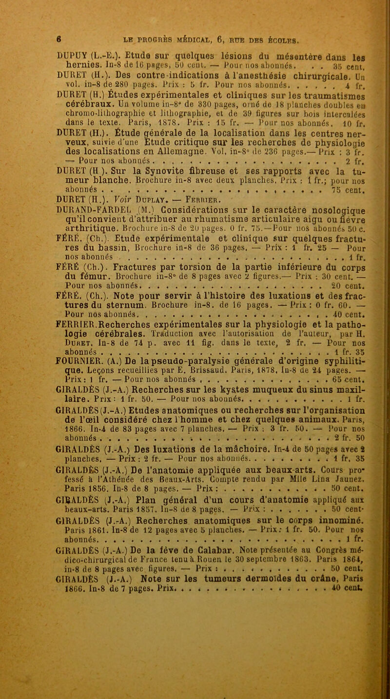 DUPUY (L.-E.). Etude sur quelques lésions du mésentère dans les hernies. In-8 de IG pages, 50 cent.— Pour nos abonnés. . . 35 cent. DURET (H.). Des contre indications à l’anesthésie chirurgicale. Un vol. in-8 de 280 pages. Prix : 5 fr. Pour nos abonnés i fr. DURET (H.) Études expérimentales et cliniques sur les traumatismes cérébraux. Un volume in-8“ de 330 pages, orné de 18 planches doubles eu chromo-liihographie et lithographie, et de 39 figures sur bois intercalées dans le texte. Paris, 1878. Prix : 15 fr. — Pour nos abonnés. 10 fr. DURET (II.). Étude générale de la localisation dans les centres ner- veux, suivie d’une Étude critique sur les recherches de physiologie des localisations en Allemagne. Vol. in~8° de 236 pages.— Prix : 3 fr. — Pour nos abonnés 2 fr. DURET (H ). Sur la Synovite fibreuse et ses rapports avec la tu- meur blanche. Brochure in-8 avec deux planches. Prix : 1 fr.; pour nos abonnés 75 cent. DURET (H.). Voir Duplay. — Feruier. DURAND-FARDEL (M.) Considérations sur le caractère nosologique qu’il convient d’attribuer au rhumatisme articulaire aigu ou fièvre arthritique. Brochure in-8 de 20 pages. 0 fr. 75. —Pour nos abonnés 50 c. FÉRÉ. (Ch.). Etude expérimentale et clinique sur quelques fractu- res du bassin, Brochure in-8 de 36 pages. — Prix : 1 fr. 25 — Pour nos abonnés fr. FÉRÉ (Ch.). Fractures par torsion de la partie inférieure du corps du fémur. Brochure in-8° de 8 pages avec 2 figures.— Prix ; 30 cent. — Pour nos abonnés 20 cent. FÉRÉ. (Ch.). Note pour servir à l’histoire des luxations et des frac- tures du sternum. Brochure in-8. de 16 pages. —Prix: O fr. 60. — Pour nos abonnés. . . 40 cent. FERBIER.Recherches expérimentales sur la physiologie et la patho- logie cérébrales. Traduction avec l’autorisation de l’auteur, par H. Duret. ln-8 de 74 p. avec 11 fig. dans le texte, 2 fr. — Pour nos abonnés 1 fr. 35 FOURNIER. (A.) De la pseudo-paralysie générale d’origine syphiliti- que. Leçons recueillies par E. Brissaud. Paris, 1878, ln-8 de 24 pages. —■ Prix: 1 fr. —Pour nos abonnés 65 cent. GIRALDÈS (J.-A.) Recherches sur les kystes muqueux du sinus maxil- laire. Prix: 1 fr. 50. — Pour nos abonnés 1 fr. GIRALDÈS (J.-A.) Etudes anatomiques ou recherches sur l’organisation de l’œil considéré chez l’homme et chez quelques animaux. Paris, 1866. In-4 de 83 pages avec 7 planches. — Prix ; 3 fr. 60. — Pour nos abonnés . ; 2 fr. 50 GIRALDÈS (J.-A.) Des luxations de la mâchoire. In-4 de 50 pages avec 2 planches. — Prix: 2 fr. — Pour nos abonnés. . . * « 1 fr. 35 GIRALDÈS (J.-A.) De l’anatomie appliquée aux beaux-arts. Cours pro- fessé h l’Athénée des Beaux-Arts. Compte rendu par Mlle Lina Jaunez. Paris 1856. In-8 de 8 pages. — Prix: 50 cent. GIRALDÈS (J,-A.) Plan général d’un cours d’anatomie appliqué aux beaux-arts. Paris 1857. ln-8 de 8 pages. — Prix : 50 cent* GIRALDÈS (J.-A.) Recherches anatomiques sur le corps innominé. Paris 1861. In-8 de 12 pages avec 5 planches. — Prix: 1 fr. 50. Pour nos abonnés 1 fr. GIRALDÈS (J.-A.) De la fève de Calabar. Note présentée au Congrès mé- dico-chirurgical de France tenu h Rouen le 30 septembre 1863. Paris 1864, in-8 de 8 pages avec, figures. — Prix: . . . 50 cent. GIRALDÈS (J.-A.) Note sur les tumeurs dermoïdes du crâne, Paris 1866. In-8 de 7 pages. Prix 40 cent.