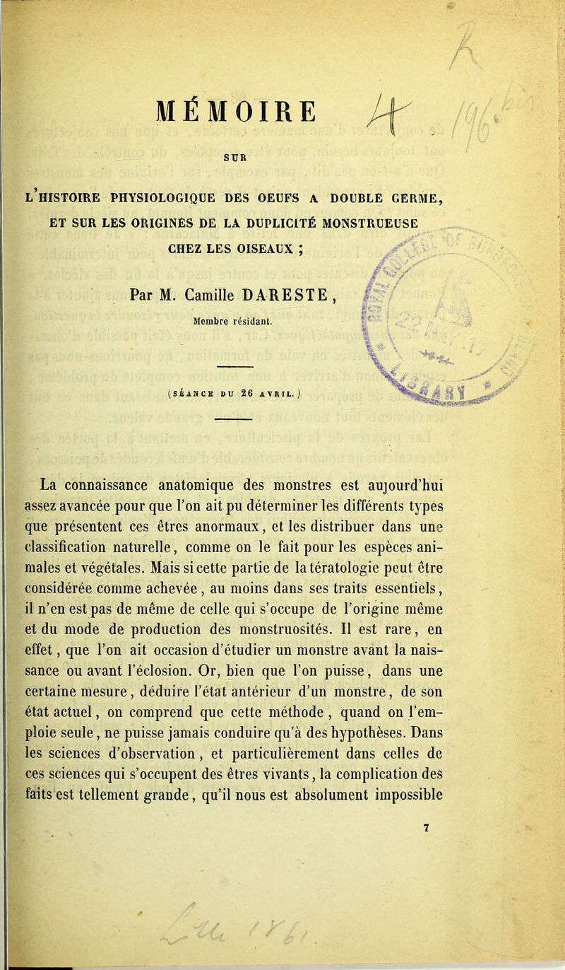 MÉMOIRE S DR L HISTOIRE PHYSIOLOGIQUE DES OEUFS A. DOUBLE GERME, ET SUR LES ORIGINES DE LA DUPLICITÉ MONSTRUEUSE CHEZ LES OISEAUX ; Par M. Camille DARESTE Membre résidant. (SÉANCE U U 26 AVRIL. J •y La connaissance anatomique des monstres est aujourd’hui assez avancée pour que l’on ait pu déterminer les différents types que présentent ces êtres anormaux, et les distribuer dans une classification naturelle, comme on le fait pour les espèces ani- males et végétales. Mais si cette partie de la tératologie peut être considérée comme achevée, au moins dans ses traits essentiels, il n’en est pas de même de celle qui s’occupe de l’origine même et du mode de production des monstruosités, il est rare, en effet, que l’on ait occasion d’étudier un monstre avant la nais- sance ou avant l’éclosion. Or, bien que l’on puisse, dans une certaine mesure, déduire l’état antérieur d’un monstre, de son état actuel, on comprend que cette méthode , quand on l’em- ploie seule, ne puisse jamais conduire qu’à des hypothèses. Dans les sciences d’observation, et particulièrement dans celles de ces sciences qui s’occupent des êtres vivants, la complication des faits est tellement grande, qu’il nous est absolument impossible 7