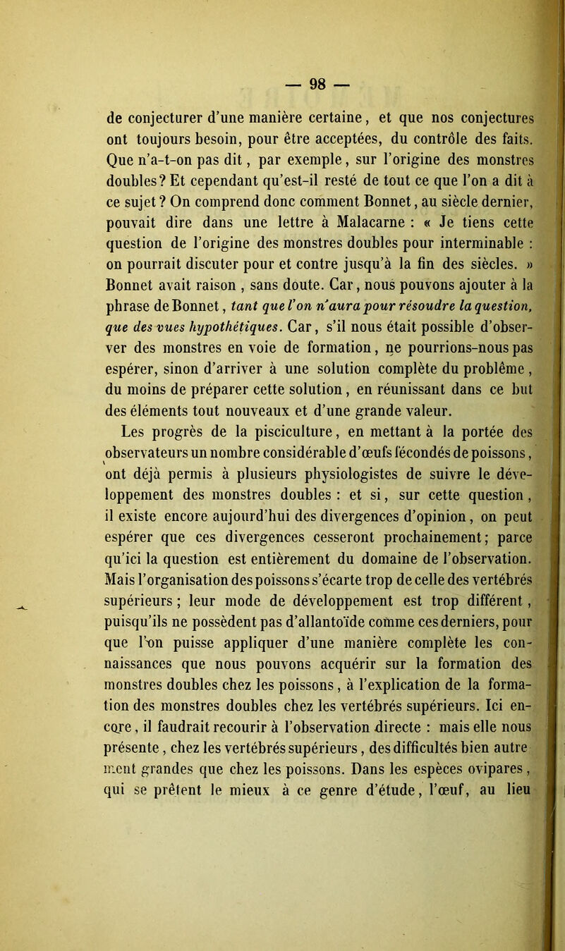 de conjecturer d’une manière certaine, et que nos conjectures ont toujours besoin, pour être acceptées, du contrôle des faits. Que n’a-t-on pas dit, par exemple, sur l’origine des monstres doubles? Et cependant qu’est-il resté de tout ce que l’on a dit à ce sujet ? On comprend donc comment Bonnet, au siècle dernier, pouvait dire dans une lettre à Malacarne : « Je tiens cette question de l’origine des monstres doubles pour interminable : on pourrait discuter pour et contre jusqu’à la fin des siècles. » Bonnet avait raison , sans doute. Car, nous pouvons ajouter à la phrase de Bonnet, tant que l’on naura pour résoudre la question, que des vues hypothétiques. Car, s’il nous était possible d’obser- ver des monstres en voie de formation, ne pourrions-nous pas espérer, sinon d’arriver à une solution complète du problème , du moins de préparer cette solution, en réunissant dans ce but des éléments tout nouveaux et d’une grande valeur. Les progrès de la pisciculture, en mettant à la portée des observateurs un nombre considérable d’œufs fécondés de poissons, ont déjà permis à plusieurs physiologistes de suivre le déve- loppement des monstres doubles : et si, sur cette question , il existe encore aujourd’hui des divergences d’opinion, on peut espérer que ces divergences cesseront prochainement; parce qu’ici la question est entièrement du domaine de l’observation. Mais l’organisation des poissons s’écarte trop de celle des vertébrés supérieurs ; leur mode de développement est trop différent, puisqu’ils ne possèdent pas d’allantoïde comme ces derniers, pour que l’nn puisse appliquer d’une manière complète les con- naissances que nous pouvons acquérir sur la formation des monstres doubles chez les poissons, à l’explication de la forma- tion des monstres doubles chez les vertébrés supérieurs. Ici en- core , il faudrait recourir à l’observation directe : mais elle nous présente, chez les vertébrés supérieurs, des difficultés bien autre ment grandes que chez les poissons. Dans les espèces ovipares, qui se prêtent le mieux à ce genre d’étude, l’œuf, au lieu
