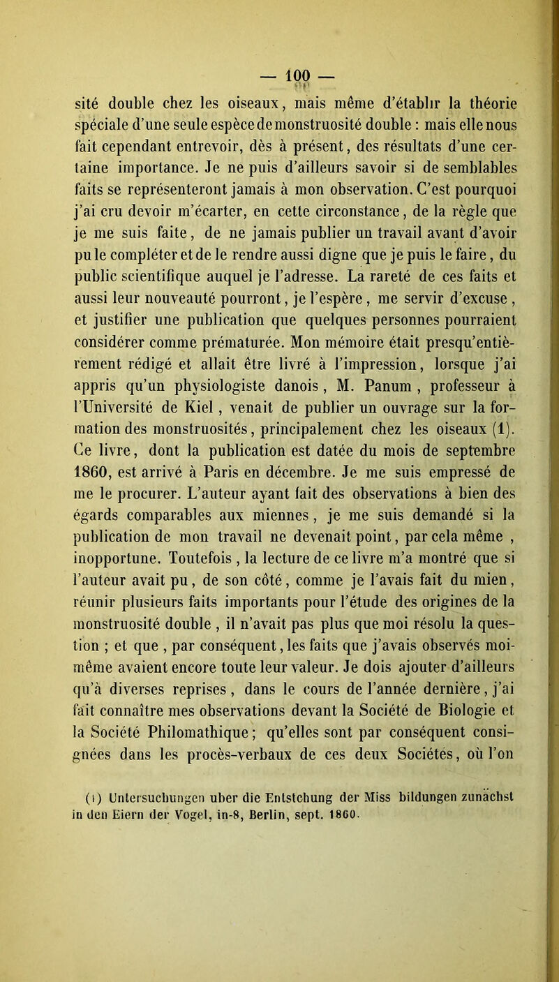 rV sité double chez les oiseaux, mais même d’établir la théorie spéciale d’une seule espèce de monstruosité double : mais elle nous fait cependant entrevoir, dès à présent, des résultats d’une cer- taine importance. Je ne puis d’ailleurs savoir si de semblables faits se représenteront jamais à mon observation. C’est pourquoi j’ai cru devoir m’écarter, en cette circonstance, de la règle que je me suis faite, de ne jamais publier un travail avant d’avoir pu le compléter et de le rendre aussi digne que je puis le faire, du public scientifique auquel je l’adresse. La rareté de ces faits et aussi leur nouveauté pourront, je l’espère, me servir d’excuse , et justifier une publication que quelques personnes pourraient considérer comme prématurée. Mon mémoire était presqu’entiè- rement rédigé et allait être livré à l’impression, lorsque j’ai appris qu’un physiologiste danois, M. Panum , professeur à l’Université de Kiel, venait de publier un ouvrage sur la for- mation des monstruosités, principalement chez les oiseaux (1). Ce livre, dont la publication est datée du mois de septembre 1860, est arrivé à Paris en décembre. Je me suis empressé de me le procurer. L’auteur ayant lait des observations à bien des égards comparables aux miennes, je me suis demandé si la publication de mon travail ne devenait point, par cela même , inopportune. Toutefois, la lecture de ce livre m’a montré que si l’auteur avait pu, de son côté, comme je l’avais fait du mien, réunir plusieurs faits importants pour l’étude des origines de la monstruosité double , il n’avait pas plus que moi résolu la ques- tion ; et que , par conséquent, les faits que j’avais observés moi- même avaient encore toute leur valeur. Je dois ajouter d’ailleurs qu’à diverses reprises, dans le cours de l’année dernière, j’ai fait connaître mes observations devant la Société de Biologie et la Société Philomathique ; qu’elles sont par conséquent consi- gnées dans les procès-verbaux de ces deux Sociétés, où l’on (i) Untersuchungen uber die Entstchung der Miss bildungen zunachst in den Eiern der Vogel, in-8, Berlin, sept. 1860.