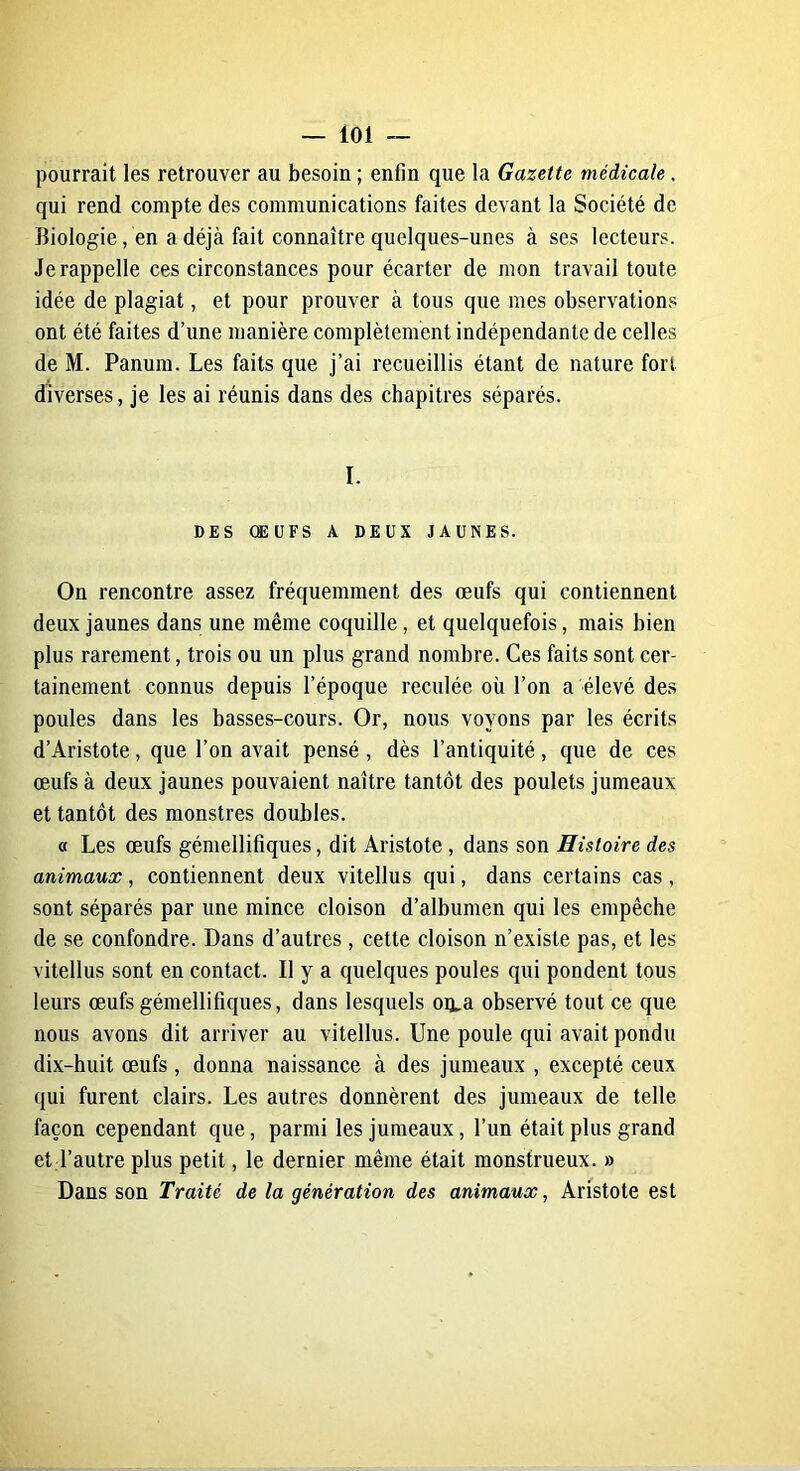 pourrait les retrouver au besoin; enfin que la Gazette médicale, qui rend compte des communications faites devant la Société de Biologie, en a déjà fait connaître quelques-unes à ses lecteurs. Jerappelle ces circonstances pour écarter de mon travail toute idée de plagiat, et pour prouver à tous que mes observations ont été faites d’une manière complètement indépendante de celles de M. Panum. Les faits que j’ai recueillis étant de nature fort diverses, je les ai réunis dans des chapitres séparés. I. DES ŒUFS A DEUX JAUNES. On rencontre assez fréquemment des œufs qui contiennent deux jaunes dans une même coquille, et quelquefois, mais bien plus rarement, trois ou un plus grand nombre. Ces faits sont cer- tainement connus depuis l’époque reculée où l’on a élevé des poules dans les basses-cours. Or, nous voyons par les écrits d’Aristote, que l’on avait pensé, dès l’antiquité, que de ces œufs à deux jaunes pouvaient naître tantôt des poulets jumeaux et tantôt des monstres doubles. « Les œufs gémellifiques, dit Aristote , dans son Histoire des animaux, contiennent deux vitellus qui, dans certains cas , sont séparés par une mince cloison d’albumen qui les empêche de se confondre. Dans d’autres, cette cloison n’existe pas, et les vitellus sont en contact. Il y a quelques poules qui pondent tous leurs œufs gémellifiques, dans lesquels oi^a observé tout ce que nous avons dit arriver au vitellus. Une poule qui avait pondu dix-huit œufs, donna naissance à des jumeaux , excepté ceux qui furent clairs. Les autres donnèrent des jumeaux de telle façon cependant que, parmi les jumeaux, l’un était plus grand et l’autre plus petit, le dernier même était monstrueux. » Dans son Traité de la génération des animaux, Aristote est