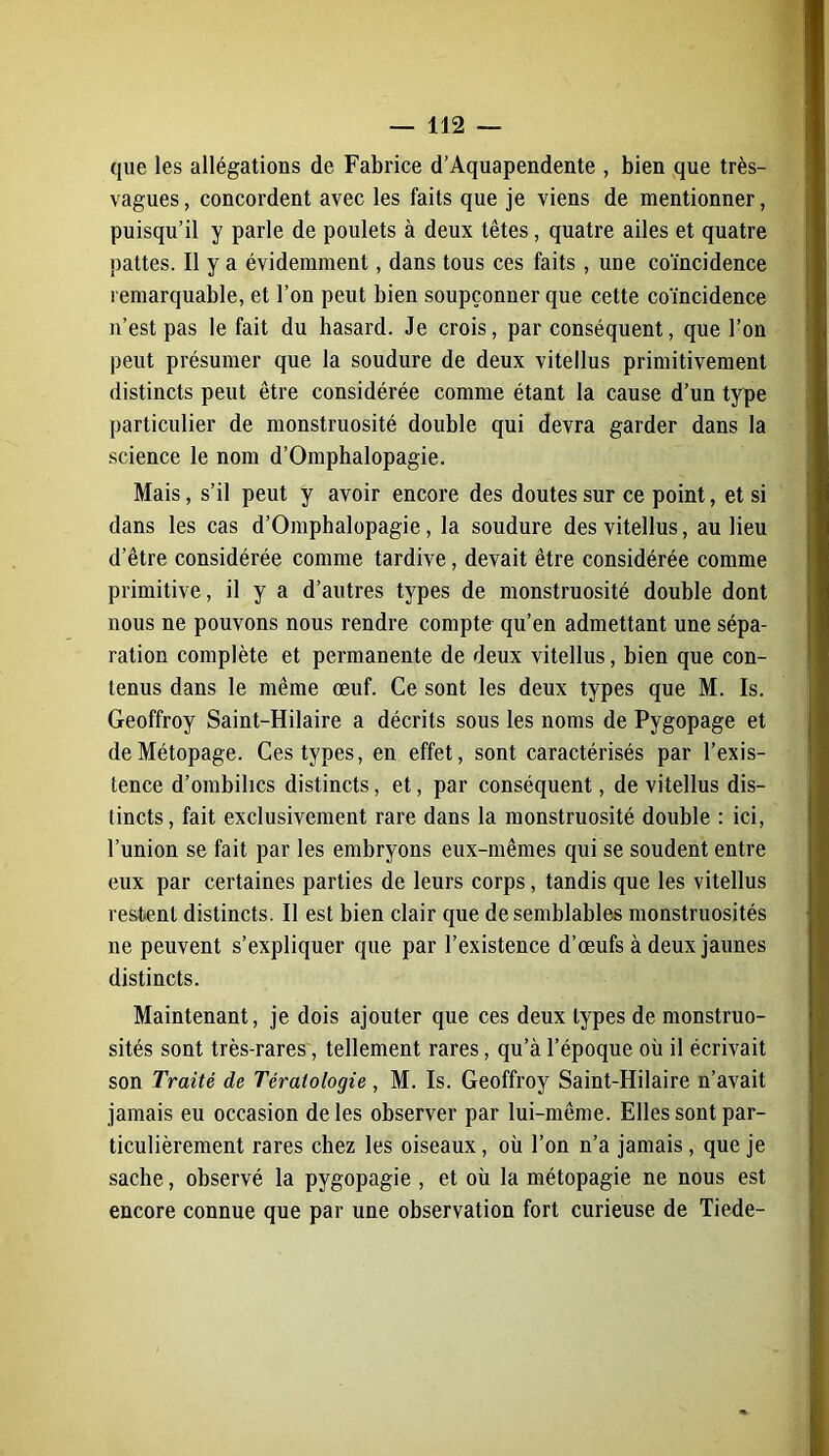 que les allégations de Fabrice d’Aquapendente , bien que très- vagues, concordent avec les faits que je viens de mentionner, puisqu’il y parle de poulets à deux têtes, quatre ailes et quatre pattes. Il y a évidemment, dans tous ces faits, une coïncidence remarquable, et l’on peut bien soupçonner que cette coïncidence n’est pas le fait du hasard. Je crois, par conséquent, que l’on peut présumer que la soudure de deux vitellus primitivement distincts peut être considérée comme étant la cause d’un type particulier de monstruosité double qui devra garder dans la science le nom d’Omphalopagie. Mais, s’il peut y avoir encore des doutes sur ce point, et si dans les cas d’Omphalopagie, la soudure des vitellus, au lieu d’être considérée comme tardive, devait être considérée comme primitive, il y a d’autres types de monstruosité double dont nous ne pouvons nous rendre compte qu’en admettant une sépa- ration complète et permanente de deux vitellus, bien que con- tenus dans le même œuf. Ce sont les deux types que M. Is. Geoffroy Saint-Hilaire a décrits sous les noms de Pygopage et deMétopage. Ces types, en effet, sont caractérisés par l’exis- tence d’ombilics distincts, et, par conséquent, de vitellus dis- tincts, fait exclusivement rare dans la monstruosité double : ici, l’union se fait par les embryons eux-mêmes qui se soudent entre eux par certaines parties de leurs corps, tandis que les vitellus restent distincts. Il est bien clair que de semblables monstruosités ne peuvent s’expliquer que par l’existence d’œufs à deux jaunes distincts. Maintenant, je dois ajouter que ces deux types de monstruo- sités sont très-rares, tellement rares, qu’à l’époque où il écrivait son Traité de Tératologie , M. Is. Geoffroy Saint-Hilaire n’avait jamais eu occasion de les observer par lui-même. Elles sont par- ticulièrement rares chez les oiseaux, où l’on n’a jamais, que je sache, observé la pygopagie , et où la métopagie ne nous est encore connue que par une observation fort curieuse de Tiede-