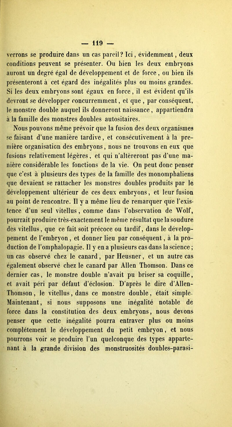 verrons se produire dans un cas pareil? Ici, évidemment, deux conditions peuvent se présenter. Ou bien les deux embryons auront un degré égal de développement et de force, ou bien ils présenteront à cet égard des inégalités plus ou moins grandes. Si les deux embryons sont égaux en force, il est évident qu’ils devront se développer concurremment, et que , par conséquent, le monstre double auquel ils donneront naissance, appartiendra à la famille des monstres doubles autositaires. Nous pouvons même prévoir que la fusion des deux organismes se faisant d’une manière tardive, et consécutivement à la pre- mière organisation des embryons, nous ne trouvons en eux que fusions relativement légères, et qui n’altèreront pas d’une ma- nière considérable les fonctions de la vie. On peut donc penser que c’est à plusieurs des types de la famille des monomphaliens que devaient se rattacher les monstres doubles produits par le développement ultérieur de ces deux embryons, et leur fusion au point de rencontre. Il y a même lieu de remarquer que l’exis- tence d’un seul vitellus, comme dans l’observation de Wolf, pourrait produire très-exactement le même résultat que la soudure des vitellus, que ce fait soit précoce ou tardif, dans le dévelop- pement de l’embryon, et donner lieu par conséquent, à la pro- duction de l’omphalopagie. Il y en a plusieurs cas dans la science ; un cas observé chez le canard, par Heusner, et un autre cas également observé chez le canard par Allen Thomson. Dans ce dernier cas, le monstre double n’avait pu briser sa coquille, et avait péri par défaut d’éclosion. D’après le dire d’Allen- Thomson, le vitellus, dans ce monstre double, était simple- Maintenant, si nous supposons une inégalité notable de force dans la constitution des deux embryons, nous devons penser que cette inégalité pourra entraver plus ou moins complètement le développement du petit embryon, et nous pourrons voir se produire l’un quelconque des types apparte- nant à la grande division des monstruosités doubles-parasi-