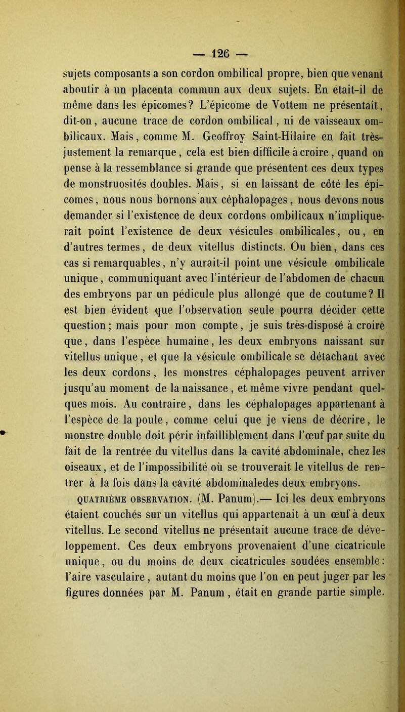 sujets composants a son cordon ombilical propre, bien que venant aboutir à un placenta commun aux deux sujets. En était-il de même dans les épicomes? L’épicome de Vottem ne présentait, dit-on, aucune trace de cordon ombilical, ni de vaisseaux om- bilicaux. Mais, comme M. Geoffroy Saint-Hilaire en fait très- justement la remarque, cela est bien difficile à croire, quand on pense à la ressemblance si grande que présentent ces deux types de monstruosités doubles. Mais, si en laissant de côté les épi- comes , nous nous bornons aux céphalopages, nous devons nous demander si l’existence de deux cordons ombilicaux n’implique- rait point l’existence de deux vésicules ombilicales, ou, en d’autres termes, de deux vitellus distincts. Ou bien, dans ces cas si remarquables, n’v aurait-il point une vésicule ombilicale unique, communiquant avec l’intérieur de l’abdomen de chacun des embryons par un pédicule plus allongé que de coutume? Il est bien évident que l’observation seule pourra décider cette question ; mais pour mon compte , je suis très-disposé à croire que, dans l’espèce humaine, les deux embryons naissant sur vitellus unique , et que la vésicule ombilicale se détachant avec les deux cordons, les monstres céphalopages peuvent arriver jusqu’au moment de la naissance , et même vivre pendant quel- ques mois. Au contraire, dans les céphalopages appartenant à l’espèce de la poule, comme celui que je viens de décrire, le monstre double doit périr infailliblement dans l’œuf par suite du fait de la rentrée du vitellus dans la cavité abdominale, chez les oiseaux, et de l’impossibilité où se trouverait le vitellus de ren- trer à la fois dans la cavité abdominaledes deux embryons. quatrième observation. (M. Panum).— Ici les deux embryons étaient couchés sur un vitellus qui appartenait à un œuf à deux vitellus. Le second vitellus ne présentait aucune trace de déve- loppement. Ces deux embryons provenaient d’une cicatricule unique, ou du moins de deux cicatricules soudées ensemble: l’aire vasculaire, autant du moins que l’on en peut juger par les figures données par M. Panum , était en grande partie simple.