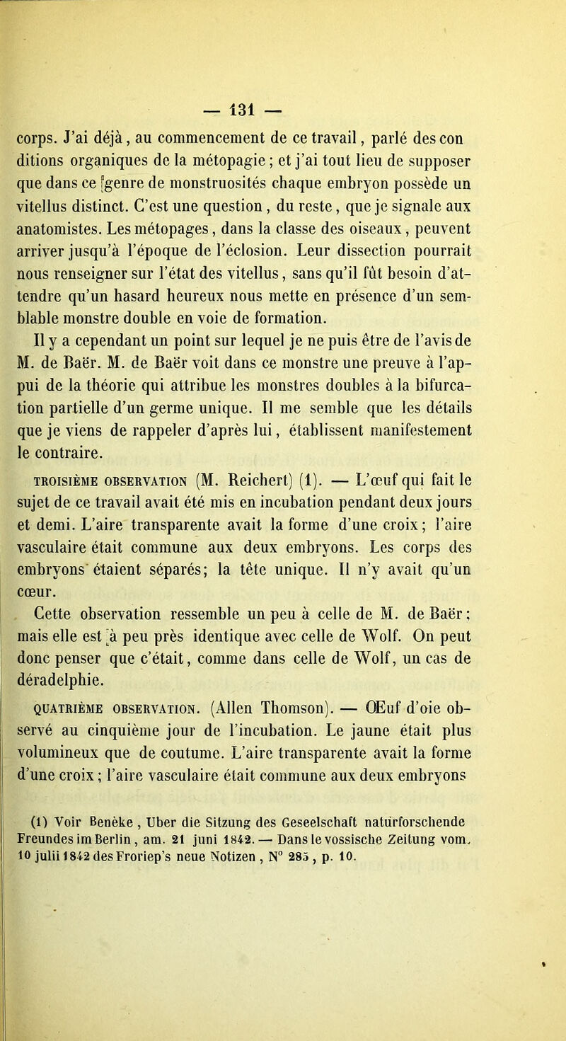 corps. J’ai déjà, au commencement de ce travail, parlé descon ditions organiques de la métopagie ; et j’ai tout lieu de supposer que dans ce “genre de monstruosités chaque embryon possède un vitellus distinct. C’est une question , du reste, que je signale aux anatomistes. Les métopages, dans la classe des oiseaux, peuvent arriver jusqu’à l’époque de l’éclosion. Leur dissection pourrait nous renseigner sur l’état des vitellus, sans qu’il fût besoin d’at- tendre qu’un hasard heureux nous mette en présence d’un sem- blable monstre double en voie de formation. Il y a cependant un point sur lequel je ne puis être de l’avis de M. de Baër. M. de Baër voit dans ce monstre une preuve à l’ap- pui de la théorie qui attribue les monstres doubles à la bifurca- tion partielle d’un germe unique. Il me semble que les détails que je viens de rappeler d’après lui, établissent manifestement le contraire. troisième observation (M. Reichert) (1). — L’œuf qui fait le sujet de ce travail avait été mis en incubation pendant deux jours et demi. L’aire transparente avait la forme d’une croix; l’aire vasculaire était commune aux deux embryons. Les corps des embryons étaient séparés; la tête unique. Il n’y avait qu’un cœur. Cette observation ressemble un peu à celle de M. de Baër; mais elle est (à peu près identique avec celle de Wolf. On peut donc penser que c’était, comme dans celle de Wolf, un cas de déradelphie. quatrième observation. (Allen Thomson). — OEuf d’oie ob- servé au cinquième jour de l’incubation. Le jaune était plus volumineux que de coutume. L’aire transparente avait la forme d’une croix ; l’aire vasculaire était commune aux deux embryons (l) Voir Benèke , liber die Sitzung des Geseelschaft naturforschende Freundes im Berlin, am. 21 juni 1842. — Dans le vossische Zeitung vom. 10 julii 1842 desFroriep’s neue Notizen , N° 285 , p. 10.