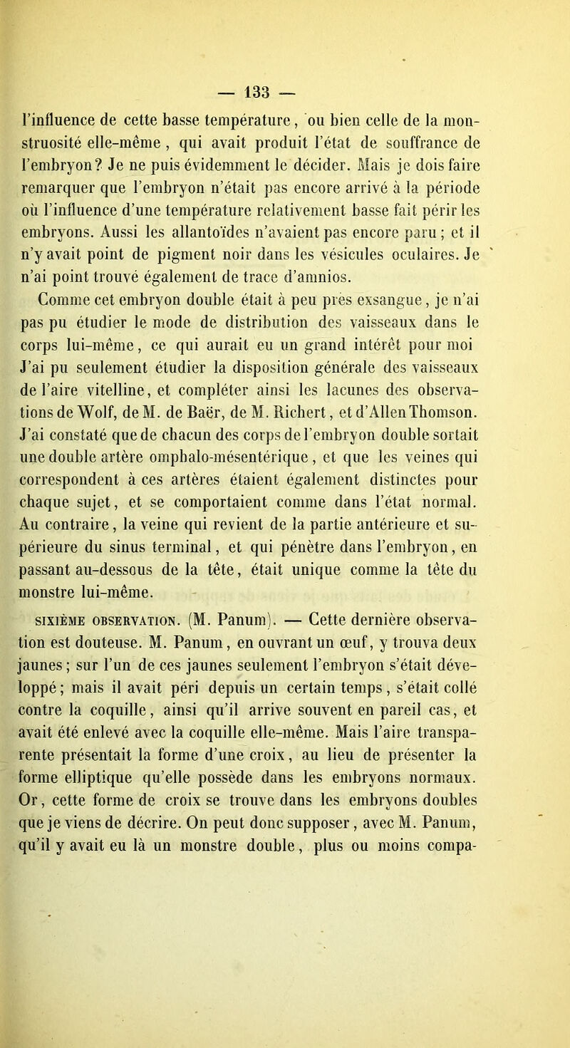 l’influence de cette basse température, ou bien celle de la mon- struosité elle-même , qui avait produit l’état de souffrance de l’embryon? Je ne puis évidemment le décider. Mais je dois faire remarquer que l’embryon n’était pas encore arrivé à la période où l’influence d’une température relativement basse fait périr les embryons. Aussi les allantoïdes n’avaient pas encore paru; et il n’y avait point de pigment noir dans les vésicules oculaires. Je n’ai point trouvé également de trace d’amnios. Comme cet embryon double était à peu pies exsangue, je n’ai pas pu étudier le mode de distribution des vaisseaux dans le corps lui-même, ce qui aurait eu un grand intérêt pour moi J’ai pu seulement étudier la disposition générale des vaisseaux de l’aire vitelline, et compléter ainsi les lacunes des observa- tions de Wolf, de M. de Baër, de M. Richert, et d’AllenThomson. J’ai constaté que de chacun des corps de l’embryon double sortait une double artère ompbalo-mésentérique, et que les veines qui correspondent à ces artères étaient également distinctes pour chaque sujet, et se comportaient comme dans l’état normal. Au contraire, la veine qui revient de la partie antérieure et su- périeure du sinus terminal, et qui pénètre dans l’embryon, en passant au-dessous de la tête, était unique comme la tète du monstre lui-même. sixième observation. (M. Panum). — Cette dernière observa- tion est douteuse. M. Panum, en ouvrant un œuf, y trouva deux jaunes ; sur l’un de ces jaunes seulement l’embryon s’était déve- loppé ; mais il avait péri depuis un certain temps, s’était collé contre la coquille, ainsi qu’il arrive souvent en pareil cas, et avait été enlevé avec la coquille elle-même. Mais l’aire transpa- rente présentait la forme d’une croix, au lieu de présenter la forme elliptique qu’elle possède dans les embryons normaux. Or, cette forme de croix se trouve dans les embryons doubles que je viens de décrire. On peut donc supposer, avec M. Panum, qu’il y avait eu là un monstre double, plus ou moins compa-