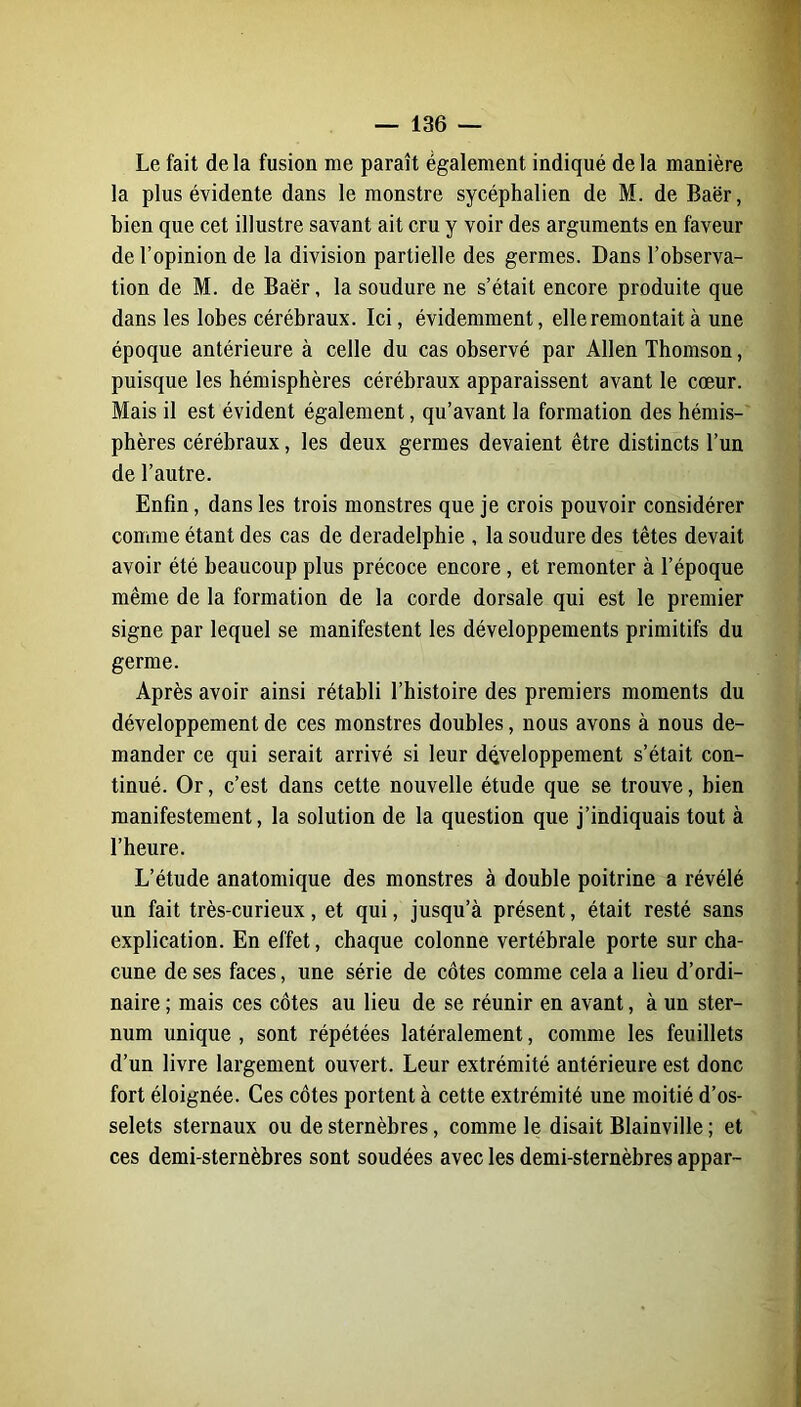 Le fait delà fusion me paraît également indiqué delà manière la plus évidente dans le monstre sycéphalien de M. de Baër, bien que cet illustre savant ait cru y voir des arguments en faveur de l’opinion de la division partielle des germes. Dans l’observa- tion de M. de Baër, la soudure ne s’était encore produite que dans les lobes cérébraux. Ici, évidemment, elle remontait à une époque antérieure à celle du cas observé par Allen Thomson, puisque les hémisphères cérébraux apparaissent avant le cœur. Mais il est évident également, qu’avant la formation des hémis- phères cérébraux, les deux germes devaient être distincts l’un de l’autre. Enfin, dans les trois monstres que je crois pouvoir considérer comme étant des cas de deradelphie , la soudure des têtes devait avoir été beaucoup plus précoce encore, et remonter à l’époque même de la formation de la corde dorsale qui est le premier signe par lequel se manifestent les développements primitifs du germe. Après avoir ainsi rétabli l’histoire des premiers moments du développement de ces monstres doubles, nous avons à nous de- mander ce qui serait arrivé si leur développement s’était con- tinué. Or, c’est dans cette nouvelle étude que se trouve, bien manifestement, la solution de la question que j’indiquais tout à l’heure. L’étude anatomique des monstres à double poitrine a révélé un fait très-curieux, et qui, jusqu’à présent, était resté sans explication. En effet, chaque colonne vertébrale porte sur cha- cune de ses faces, une série de côtes comme cela a lieu d’ordi- naire ; mais ces côtes au lieu de se réunir en avant, à un ster- num unique, sont répétées latéralement, comme les feuillets d’un livre largement ouvert. Leur extrémité antérieure est donc fort éloignée. Ces côtes portent à cette extrémité une moitié d’os- selets sternaux ou de sternèbres, comme le disait Blainville ; et ces demi-sternèbres sont soudées avec les demi-sternèbres appar-