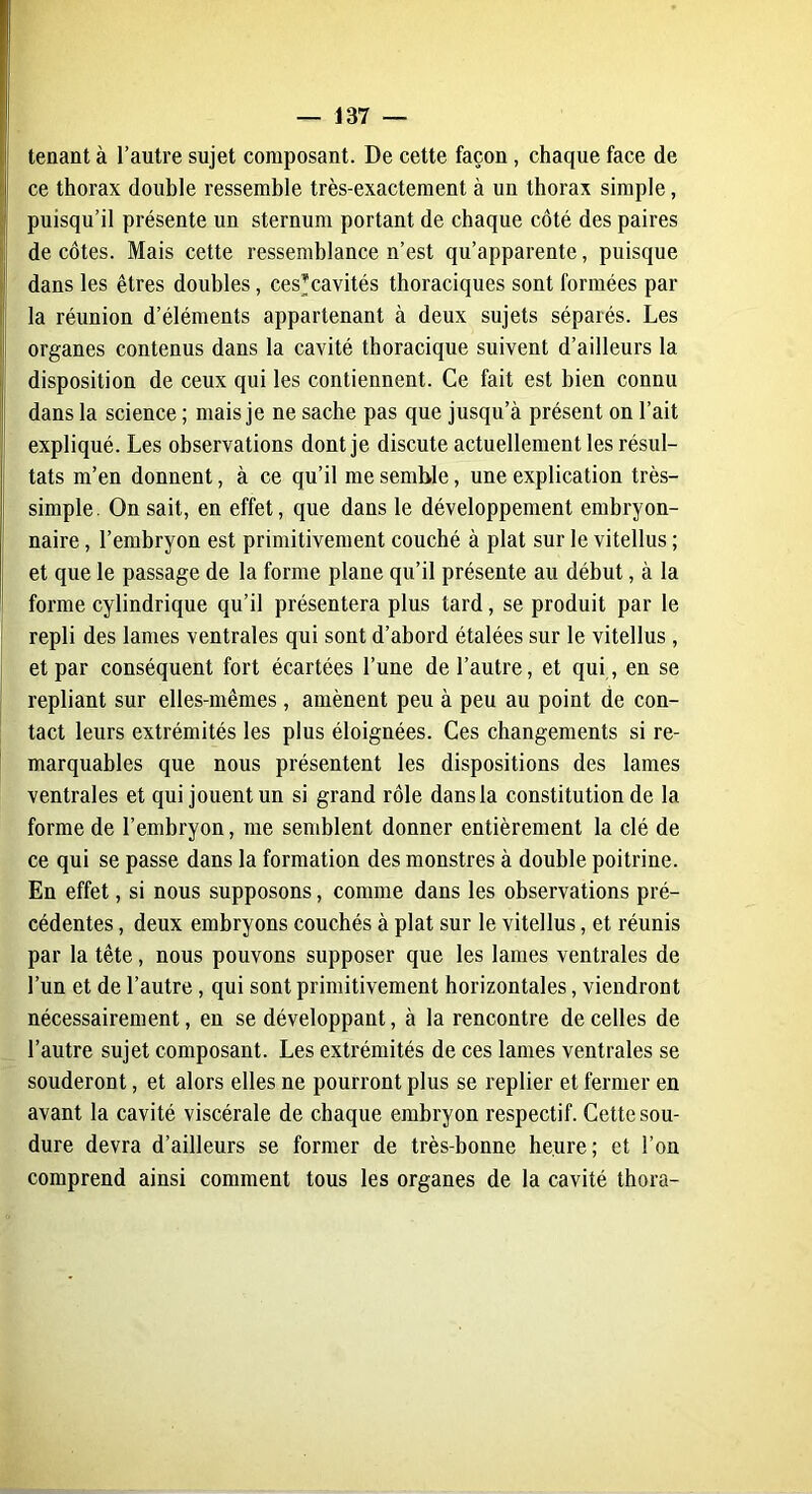 tenant à l’autre sujet composant. De cette façon, chaque face de ce thorax double ressemble très-exactement à un thorax simple, puisqu’il présente un sternum portant de chaque côté des paires de côtes. Mais cette ressemblance n’est qu’apparente, puisque dans les êtres doubles, ces*cavités thoraciques sont formées par la réunion d’éléments appartenant à deux sujets séparés. Les organes contenus dans la cavité thoracique suivent d’ailleurs la disposition de ceux qui les contiennent. Ce fait est bien connu dans la science ; mais je ne sache pas que jusqu’à présent on l’ait expliqué. Les observations dont je discute actuellement les résul- tats m’en donnent, à ce qu’il me semble, une explication très- simple. On sait, en effet, que dans le développement embryon- naire , l’embryon est primitivement couché à plat sur le vitellus ; et que le passage de la forme plane qu’il présente au début, à la forme cylindrique qu’il présentera plus tard, se produit par le repli des lames ventrales qui sont d’abord étalées sur le vitellus , et par conséquent fort écartées l’une de l’autre, et qui , en se repliant sur elles-mêmes, amènent peu à peu au point de con- tact leurs extrémités les plus éloignées. Ces changements si re- marquables que nous présentent les dispositions des lames ventrales et qui jouent un si grand rôle dans la constitution de la forme de l’embryon, me semblent donner entièrement la clé de ce qui se passe dans la formation des monstres à double poitrine. En effet, si nous supposons, comme dans les observations pré- cédentes , deux embryons couchés à plat sur le vitellus, et réunis par la tête, nous pouvons supposer que les lames ventrales de l’un et de l’autre , qui sont primitivement horizontales, viendront nécessairement, en se développant, à la rencontre de celles de l’autre sujet composant. Les extrémités de ces lames ventrales se souderont, et alors elles ne pourront plus se replier et fermer en avant la cavité viscérale de chaque embryon respectif. Cette sou- dure devra d’ailleurs se former de très-bonne heure; et l’on comprend ainsi comment tous les organes de la cavité thora-
