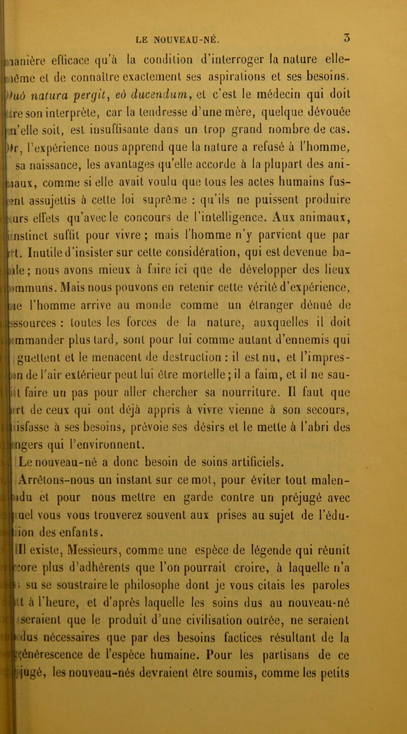 lanière eflicace qu’à la condition d’interroger la nature elle- ’.iôme et de connaître exactement ses aspirations et ses besoins. hiô natura pergit, eô ducendum, et c’est le médecin qui doit ;re son interprète, caria tendresse d’une mère, quelque dévouée u’elle soit, est insuffisante dans un trop grand nombre de cas. )Jr, l’expérience nous apprend que la nature a refusé à l’homme, sa naissance, les avantages qu’elle accorde à la plupart des ani- >aux, comme si elle avait voulu que tous les actes humains fus- ant assujettis à cette loi suprême : qu’ils ne puissent produire urs elfets qu’avec le concours de l’intelligence. Aux animaux, nstinct suffit pour vivre ; mais l’homme n’y parvient que par t. Inutile d’insister sur celte considération, qui est devenue ba- de; nous avons mieux à faire ici que de développer des lieux immuns. Mais nous pouvons en retenir cette vérité d’expérience, ae l’homme arrive au monde comme un étranger dénué de ?ssources : toutes les forces de la nature, auxquelles il doit rmmander plus tard, sont pour lui comme autant d’ennemis qui guettent et le menacent de destruction : il est nu, et l’impres- )»n de l’air extérieur peut lui être mortelle ; il a faim, et il ne sau- i t faire un pas pour aller chercher sa nourriture. Il faut que irt de ceux qui ont déjà appris à vivre vienne à son secours, i isfasse à ses besoins, prévoie ses désirs et le mette à l’abri des ingers qui l’environnent. Le nouveau-né a donc besoin de soins artificiels. Arrêtons-nous un instant sur ce mot, pour éviter tout malen- idu et pour nous mettre en garde contre un préjugé avec uel vous vous trouverez souvent aux prises au sujet de l’édu- ion des enfants. III existe, Messieurs, comme une espèce de légende qui réunit :ore plus d’adhérents que l’on pourrait croire, à laquelle n’a ; su se soustraire le philosophe dont je vous citais les paroles t à l’heure, et d’après laquelle les soins dus au nouveau-né seraient que le produit d’une civilisation outrée, ne seraient dus nécessaires que par des besoins factices résultant de la ■:i;énérescence de l’espèce humaine. Pour les partisans de ce j'| jugé, les nouveau-nés devraient être soumis, comme les petits