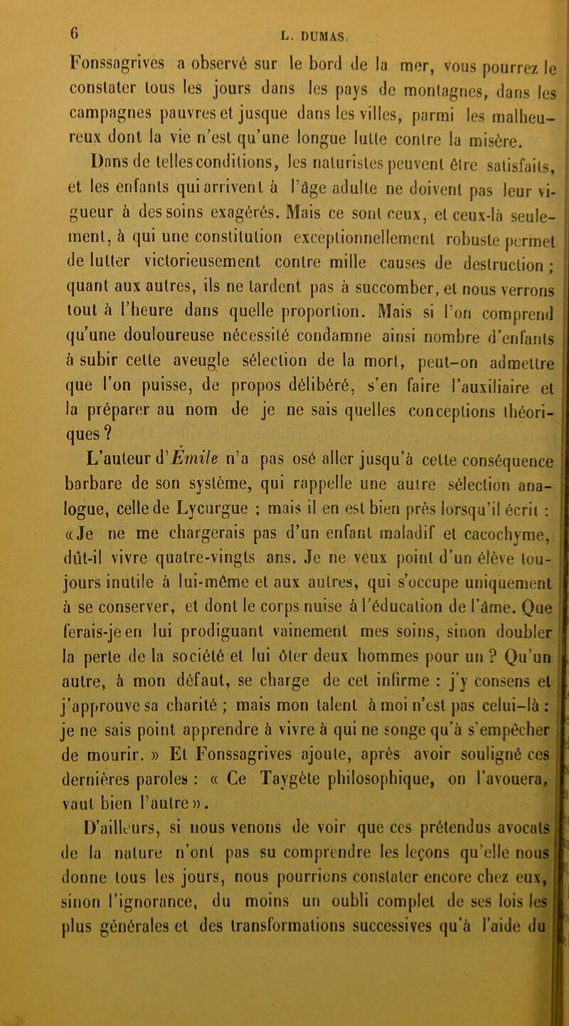 Fonssagrives a observé sur le bord de la mer, vous pourrez le constater tous les jours dans les pays de montagnes, dans les campagnes pauvres et jusque dans les villes, parmi les malheu- reux dont la vie n’est qu’une longue lutte contre la misère. Dans de telles conditions, les naturistes peuvent être satisfaits, et. les enfants qui arrivent à l’âge adulte ne doivent pas leur vi- ; gueur à des soins exagérés. Mais ce sont ceux, et ceux-là seule- f ment, à qui une constitution exceptionnellement robuste permet de lutter victorieusement contre mille causes de destruction ; quant aux autres, ils ne tardent pas à succomber, et nous verrons i tout à l’heure dans quelle proportion. Mais si l’on comprend qu’une douloureuse nécessité condamne ainsi nombre d’enfants à subir cette aveugle sélection de la mort, peut-on admettre que l’on puisse, de propos délibéré, s’en faire l’auxiliaire et la préparer au nom de je ne sais quelles conceptions théori- ques ? L’auteur d'Emile n’a pas osé aller jusqu’à celte conséquence barbare de son système, qui rappelle une autre sélection ana- logue, celle de Lycurgue ; mais il en est bien près lorsqu’il écrit : «Je ne me chargerais pas d’un enfant maladif et cacochyme, ; dût-il vivre quatre-vingts ans. Je ne veux point d’un élève tou- jours inutile à lui-méme et aux autres, qui s’occupe uniquement à se conserver, et dont le corps nuise à l’éducation de l’âme. Que ferais-je en lui prodiguant vainement mes soins, sinon doubler la perle de la société et lui ôter deux hommes pour un ? Qu’un autre, à mon défaut, se charge de cet infirme : j’y consens et j’approuve sa charité; mais mon talent à moi n’est pas celui-là: je ne sais point apprendre à vivre à qui ne songe qu’à s’empêcher de mourir. » El Fonssagrives ajoute, après avoir souligné ces dernières paroles : « Ce Taygèle philosophique, on l’avouera, vaut bien l’autre ». D’ailleurs, si nous venons de voir que ces prétendus avocats ; de la nature n’ont pas su comprendre les leçons qu’elle nous donne tous les jours, nous pourrions constater encore chez eux, sinon l’ignorance, du moins un oubli complet de ses lois les plus générales et des transformations successives qu’à l’aide du j