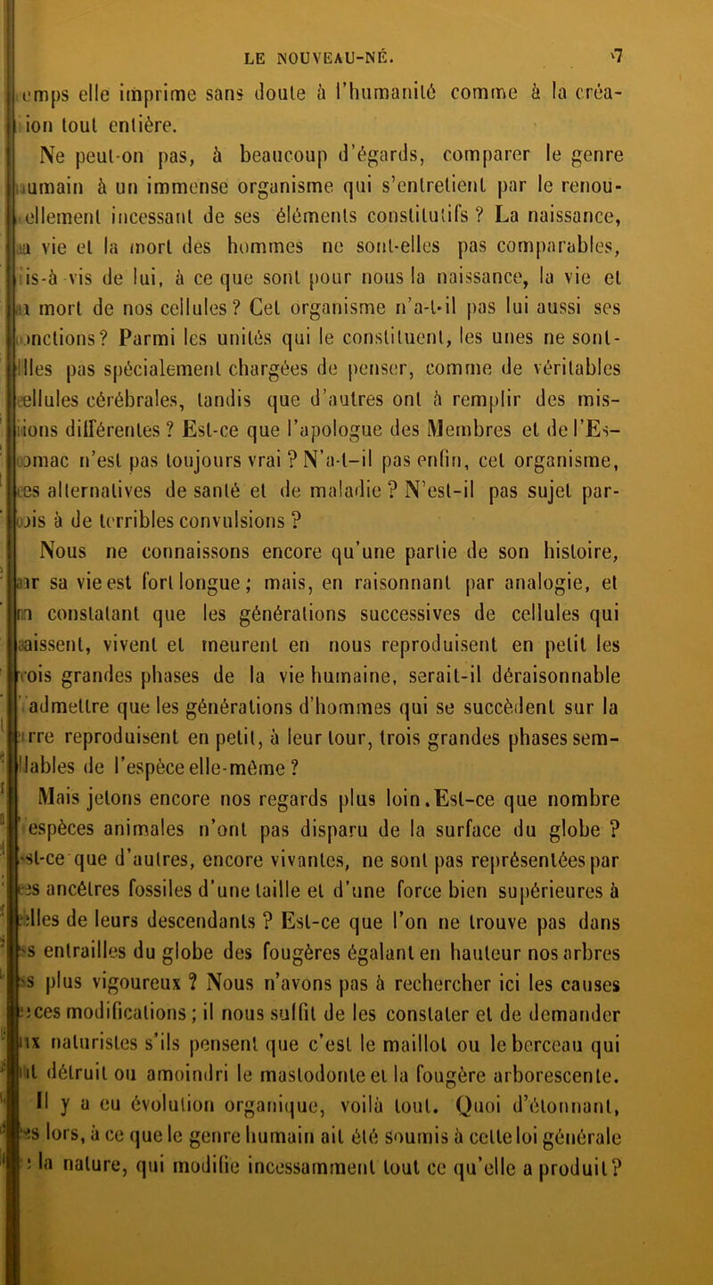 emps elle imprime sans doute à l'humanité comme à la créa- ion tout entière. Ne peut-on pas, à beaucoup d’égards, comparer le genre uumain à un immense organisme qui s’entretient par le renou- ellemenl incessant de ses éléments constitutifs? La naissance, aa vie et la mort des hommes ne sont-elles pas comparables, iis-à vis de lui, à ce que sont pour nous la naissance, la vie et 1 mort de nos cellules? Cet organisme n’a-Uil pas lui aussi ses mêlions? Parmi les unités qui le constituent, les unes ne sonl- ! Iles pas spécialement chargées de penser, comme de véritables ellules cérébrales, tandis que d’autres ont à remplir des mis- iions dilférentes ? Est-ce que l’apologue des Membres et de l’Es- jmac n’est pas toujours vrai ? N’a-l—il pas enfin, cet organisme, tes alternatives de santé et de maladie ? N’est-il pas sujet par- ois à de terribles convulsions ? Nous ne connaissons encore qu’une partie de son histoire, air sa vie est fort longue ; mais, en raisonnant par analogie, et ru constatant que les générations successives de cellules qui naissent, vivent et meurent en nous reproduisent en petit les •ois grandes phases de la vie humaine, serait-il déraisonnable admettre que les générations d’hommes qui se succèdent sur la ;rre reproduisent en petit, à leur tour, trois grandes phases sem- ! labiés de l’espèce elle-même ? Mais jetons encore nos regards plus loin.Est-ce que nombre espèces animales n’ont pas disparu de la surface du globe ? sl-ce que d’autres, encore vivantes, ne sont pas représentées par tes ancêtres fossiles d’une taille et d’une force bien supérieures à elles de leurs descendants ? Est-ce que l’on ne trouve pas dans ■s entrailles du globe des fougères égalant en hauteur nos arbres 'S plus vigoureux ? Nous n’avons pas à rechercher ici les causes eces modifications ; il nous suifit de les constater et de demander ux naturistes s’ils pensent que c’est le maillot ou le berceau qui ut détruit ou amoindri le mastodonte et la fougère arborescente. Il y a eu évolution organique, voilà tout. Quoi d’élonnant, -S lors, à ce que le genre humain ait été soumis à celle loi générale ': nature, qui modifie incessamment tout ce qu’elle a produit?
