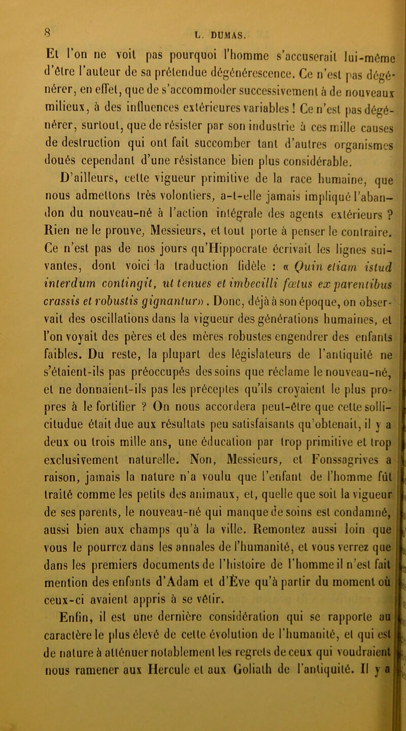 Et l’on ne voit pas pourquoi l’homme s’accuserait lui-même il’ôtre l’auteur de sa prétendue dégénérescence. Ce n’est pas dégé- nérer, en elï'el, que de s’accommoder successivement à de nouveaux milieux, à des influences extérieures variables ! Ce n’est pas dégé- nérer, surtout, que de résister par son industrie à ces mille causes de destruction qui ont fait succomber tant d’autres organismes doués cependant d’une résistance bien plus considérable. D’ailleurs, celle vigueur primitive de la race humaine, que nous admettons très volontiers, a-t-elle jamais impliqué l’aban- don du nouveau-né à l’action intégrale des agents extérieurs ? Rien ne le prouve, Messieurs, et tout porte à penser le contraire. Ce n’est pas de nos jours qu’Hippocrate écrivait les lignes sui- vantes, dont voici la traduction lidèle : « Quin eliam islud inlerdum contingit, ut tenues etimbecilli fœtus exparenlibus crassis et robuslis gignanlur». Donc, déjà à son époque, on obser- vait des oscillations dans la vigueur des générations humaines, et l’on voyait des pères et des mères robustes engendrer des enfants faibles. Du reste, la plupart des législateurs de l’antiquité ne s’étaient-ils pas préoccupés des soins que réclame le nouveau-né, et ne donnaient-ils pas les préceptes qu’ils croyaient le plus pro- pres à le forlilier ? On nous accordera peut-être que cette solli- citudue était due aux résultats peu satisfaisants qu’obtenait, il y a deux ou trois mille ans, une éducation par trop primitive et trop exclusivement naturelle. Non, Messieurs, et Fonssagrives a raison, jamais la nature n’a voulu que l’enfant de l’homme fut traité comme les petits des animaux, et, quelle que soit la vigueur de ses parents, le nouveau-né qui manque de soins est condamné, aussi bien aux champs qu’à la ville. Remontez aussi loin que vous le pourrez dans les annales de l’humanité, et vous verrez que dans les premiers documents de l’histoire de l’homme il n’est fait mention des enfants d’Adam et d’Ève qu’à partir du moment où ceux-ci avaient appris à se vêtir. Enfin, il est une dernière considération qui se rapporte au caractère le plus élevé de celle évolution de l’humanité, et qui est de nature à atténuer notablement les regrets de ceux qui voudraient nous ramener aux Hercule et aux Goliath de l’antiquité. Il y a ü