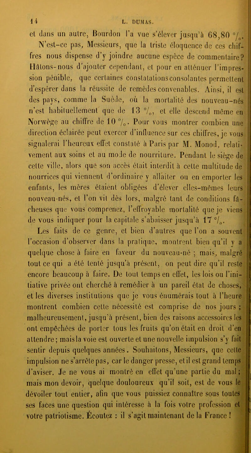 el dans un autre, Bourdon l’a vue s’élever jusqu’à G8,80 °/0. N’est-ce pas, Messieurs, que la triste éloquence de ces chif- fres nous dispense d’y joindre aucune espèce de commentaire? Hâtons-nous d'ajouter cependant, et pour en atténuer l’impres- sion pénible, que certaines constatations consolantes permettent d’espérer dans la réussite de remèdes convenables. Ainsi, il est des pays, comme la Suède, où la mortalité des nouveau-nés n’est habituellement que de 13 °/0, et elle descend môme en Norwège au chiffre de 10 %• Pour vous montrer combien une direction éclairée peut exercer d’influence sur ces chilfres, je vous signalerai l’heureux effet constaté à Paris par M. Monod, relati- vement aux soins et au mode de nourriture. Pendant le siège de cette ville, alors que son accès était interdit à cette multitude de nourrices qui viennent d’ordinaire y allaiter ou en emporter les enfants, les mères étaient obligées d’élever elles-mêmes leurs nouveau-nés, el l’on vil dès lors, malgré tant de conditions fâ- cheuses que vous comprenez, l’effroyable mortalité que je viens de vous indiquer pour la capitale s’abaisser jusqu’à 17 °/0< Les faits de ce genre, el bien d’autres que l’on a souvent l’occasion d’observer dans la pratique, montrent bien qu’il v a quelque chose à faire en faveur du nouveau-né ; mais, malgré tout ce qui a été tenté jusqu’à présent, on peut dire qu’il reste encore beaucoup à faire. De tout temps en effet, les lois ou l’ini- tiative privée ont cherché à remédier à un pareil état de choses, et les diverses institutions que je vous énumérais tout à l’heure montrent combien cette nécessité est comprise de nos jours ; malheureusement, jusqu’à présent, bien des raisons accessoires les ont empêchées de porter tous les fruits qu’on était en droit d’en attendre ; mais la voie est ouverte et une nouvelle impulsion s’y fait sentir depuis quelques années. Souhaitons, Messieurs, que celle impulsion ne s’arrête pas, car le danger presse, et il est grand temps d’aviser. Je ne vous ai montré en effet qu’une partie du mal; mais mon devoir, quelque douloureux qu’il soit, est de vous le dévoiler tout entier, afin que vous puissiez connaître sous toutes ses faces une question qui intéresse à la fois votre profession et votre patriotisme. Écoutez : il s’agit maintenant de la France !