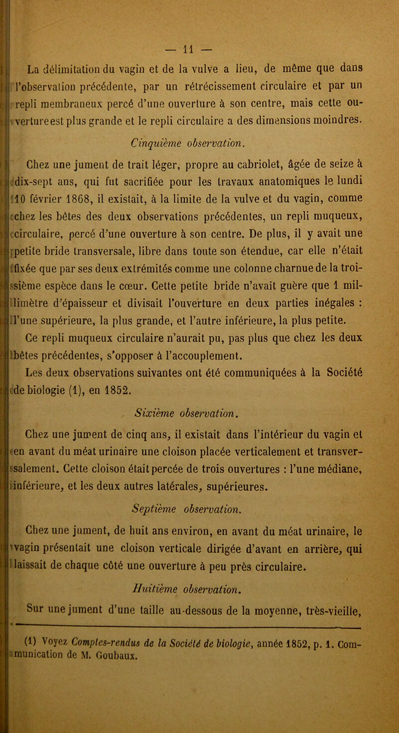 La délimitation du vagin et de la vulve a lieu, de même que dans l’observation précédente, par un rétrécissement circulaire et par un repli membraneux percé d’une ouverture à son centre, mais cette ou- vertureest plus grande et le repli circulaire a des dimensions moindres. Cinquième observation. Chez une jument de trait léger, propre au cabriolet, âgée de seize à ,'dix-sept ans, qui fut sacrifiée pour les travaux anatomiques le lundi :10 février 1868, il existait, à la limite de la vulve et du vagin, comme cchez les bêtes des deux observations précédentes, un repli muqueux, ijjccirculaire, percé d’une ouverture à son centre. De plus, il y avait une c fpetite bride transversale, libre dans toute son étendue, car elle n’était fflxée que par ses deux extrémités comme une colonne charnue de la troi- ssième espèce dans le cœur. Cette petite bride n’avait guère que 1 mil- llimètre d’épaisseur et divisait l’ouverture en deux parties inégales : ll’une supérieure, la plus grande, et l’autre inférieure, la plus petite. Ce repli muqueux circulaire n’aurait pu, pas plus que chez les deux Ibêtes précédentes, s’opposer à l’accouplement. Les deux observations suivantes ont été communiquées à la Société cde biologie (1), en 1852. aSixième observation. Chez une jument de cinq ans, il existait dans l’intérieur du vagin et (en avant du méat urinaire une cloison placée verticalement et transver- ssalement. Cette cloison était percée de trois ouvertures : l’une médiane, iinférieure, et les deux autres latérales, supérieures. Septième observation. Chez une jument, de huit ans environ, en avant du méat urinaire, le 'vagin présentait une cloison verticale dirigée d’avant en arrière, qui naissait de chaque côté une ouverture à peu près circulaire. Huitième observation. Sur une jument d’une taille au-dessous de la moyenne, très-vieille, (1) Voyez Comptes-rendus de la Société de biologie, année 1852, p. 1. Com- lîmunicalion de M. Goubaux.