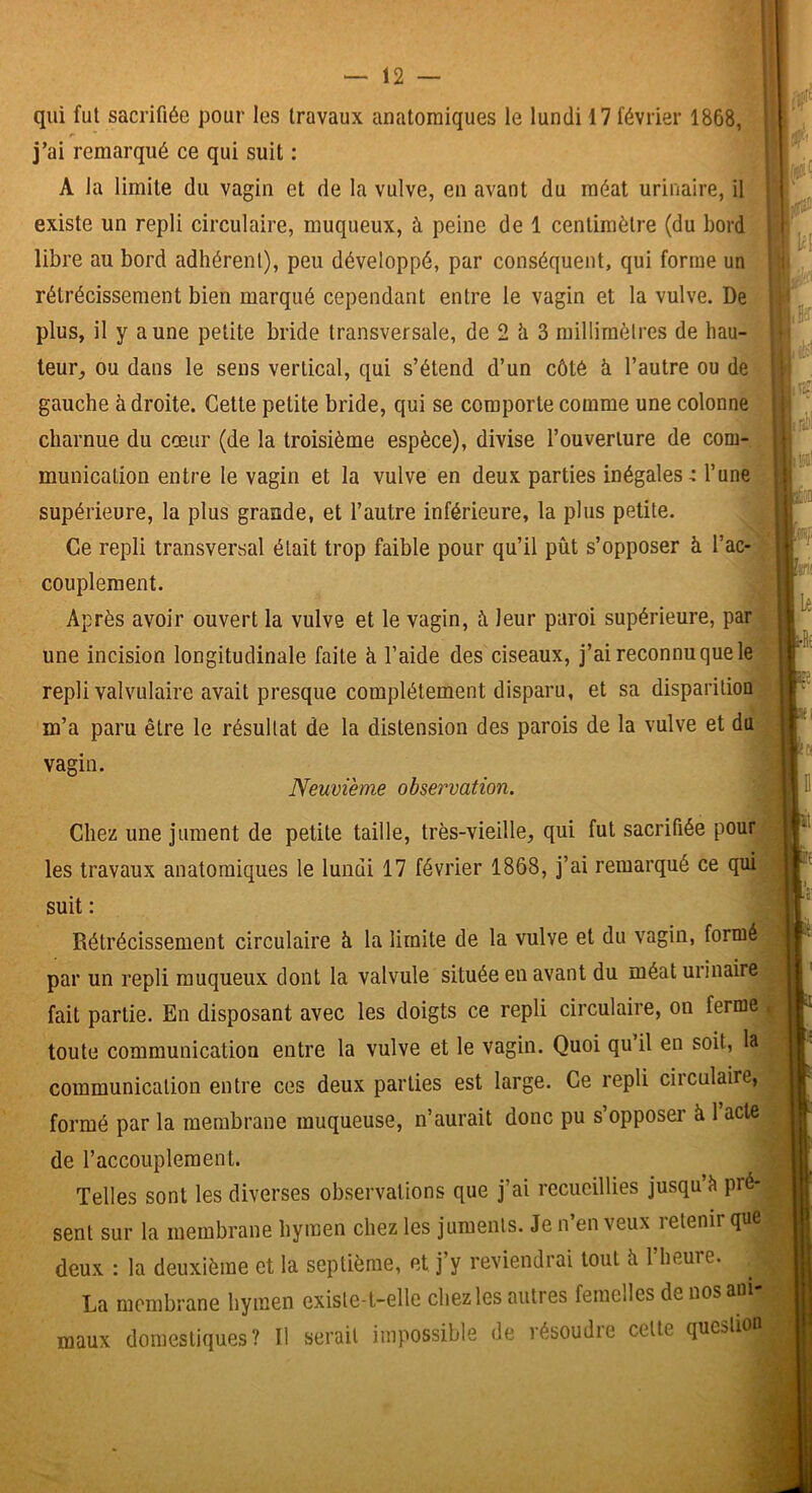 1 qui fut sacrifiée pour les travaux anatomiques le lundi 17 février 1868, j’ai remarqué ce qui suit : A la limite du vagin et de la vulve, en avant du méat urinaire, il existe un repli circulaire, muqueux, à peine de 1 centimètre (du bord libre au bord adhérent), peu développé, par conséquent, qui forme un rétrécissement bien marqué cependant entre le vagin et la vulve. De I plus, il y aune petite bride transversale, de 2 h 3 millimètres de hau- teur, ou dans le sens vertical, qui s’étend d’un côté à l’autre ou de gauche à droite. Cette petite bride, qui se comporte comme une colonne charnue du cœur (de la troisième espèce), divise l’ouverture de com- munication entre le vagin et la vulve en deux parties inégales-: l’une supérieure, la plus grande, et l’autre inférieure, la plus petite. Ce repli transversal était trop faible pour qu’il pût s’opposer à l’ac- couplement. Après avoir ouvert la vulve et le vagin, à leur paroi supérieure, par une incision longitudinale faite à l’aide des ciseaux, j’ai reconnu que le repli valvulaire avait presque complètement disparu, et sa disparition m’a paru être le résultat de la distension des parois de la vulve et du vagin. Neuvième observation. Chez une jument de petite taille, très-vieille, qui fut sacrifiée pour'■ les travaux anatomiques le lundi 17 février 1868, j’ai remarqué ce qui suit : Rétrécissement circulaire à la limite de la vulve et du vagin, formé par un repli muqueux dont la valvule située en avant du méat urinaire fait partie. En disposant avec les doigts ce repli circulaire, on ferme . toute communication entre la vulve et le vagin. Quoi qu il en soit, la communication entre ces deux parties est large. Ce repli circulaire, formé par la membrane muqueuse, n’aurait donc pu s’opposer à 1 acte de l’accouplement. Telles sont les diverses observations que j’ai recueillies jusqu’è pré- sent sur la membrane hymen chez les juments. Je n’en veux retenir que deux : la deuxième et la septième, et j’y reviendrai tout û l’heure. La membrane hymen existe-t-elle chez les autres femelles de nosani maux domestiques? Il serait impossible de résoudie celte qucstioi r'-'ï m Le