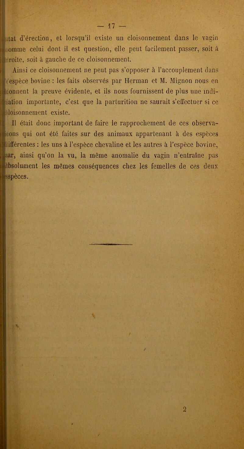 ;lat d’érection, et lorsqu’il existe un cloisonnement dans le vagin onime celui dont il est question, elle peut facilement passer, soit k .roite, soit à gauche de ce cloisonnement. Ainsi ce cloisonnement ne peut pas s’opposer à l’accouplement clans ■ espèce bovine : les faits observés par Herman et M. Mignon nous en donnent la preuve évidente, et ils nous fournissent de plus une incli- ;ation importante, c’est que la parlurition ne saurait s’effectuer si ce ■loisonnement existe. Il était donc important de faire le rapprochement de ces observa- üons qui ont été faites sur des animaux appartenant à des espèces jiiifférentes ; les uns à l’espèce chevaline et les autres à l’espèce bovine, aar, ainsi qu’on la vu, la même anomalie du vagin n’entraîne pas ibbsolument les mêmes conséquences chez les femelles de ces deux sspèces. V l