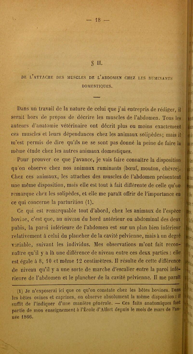 DE l’attache des MUSCLES DE l’aBDOMEN CHEZ LES RUMINANTS DOMESTIQUES. Dans un travail de la nature de celui que j’ai entrepris de rédiger, il serait hors de propos de décrire les muscles de l’abdomen. Tous les auteurs d’anatomie vétérinaire ont décrit plus ou moins exactement ces muscles et leurs dépendances chez les animaux solipèdes; mais il m’est permis de dire qu’ils ne se sont pas donné la peine de faire la même étude chez les autres animaux domestiques. Pour prouver ce que j’avance, je vais faire connaître la disposition qu’on observe chez nos animaux ruminants (bœuf, mouton, chèvre). Chez ces animaux, les attaches des muscles de l’abdomen présentent une même disposition, mais elle est tout à fait différente de celle qu’on remarque chez les solipèdes, et elle me paraît offrir de l’importance en ce qui concerne la parturilion (1). Ce qui est remarquable tout d’abord, chez les animaux de l’espèce bovine, c’est que, au niveau du bord antérieur ou abdominal des deux pubis, la paroi inférieure de l’abdomen est sur un plan bien inférieur relativement à celui du plancher de la cavité pelvienne, rhais à un degré variable, suivant les individus. Mes observations m’ont fait recon- naître qu’il y a là une différence de niveau entre ces deux parties : elle est. égale à 8, 10 et même 12 centimètres. Il résulte de cette différence de niveau qu’il y a une sorte de marche d’escalier entre la paroi infé- rieure de l’abdomen et le plancher de la cavité pelvienne. Il me paraît (1) Je n’exposerai ici que ce qu’on constate chez les bêtes bovines. Dans les bêtes ovines et caprines, on observe absolument la même disposiliou : ü suffît de l’indiquer d’une manière générale. — Ces faits anatomiques font partie de mon enseignement à l’École d’Alfort depuis le mois de. mars de l’an- née 1866.