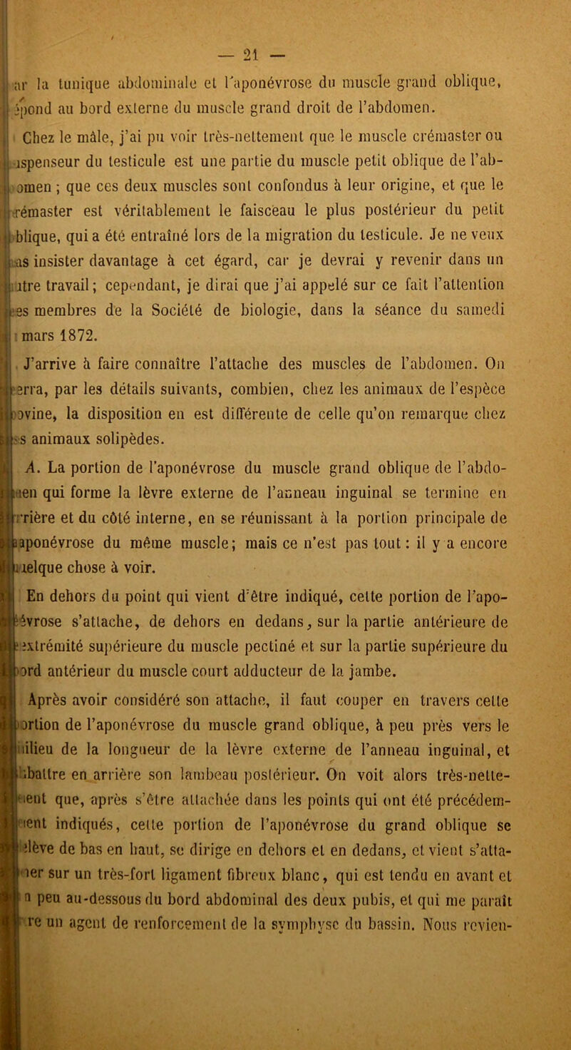 il ar la tunique abdominale et Taponévrose du muscle grand oblique, l] ‘pond au bord externe du muscle grand droit de l’abdomen. î'ï Chez le mâle, j’ai pu voir très-nettement que le muscle crémaster ou jspenseur du testicule est une partie du muscle petit oblique de l’ab- omen ; que ces deux muscles sont confondus li leur origine, et que le ^jj'émaster est véritablement le faisceau le plus postérieur du petit ij| blique, quia été entraîné lors de la migration du testicule. Je ne veux ||.as insister davantage à cet égard, car je devrai y revenir dans un ’.atre travail; cependant, je dirai que j’ai appelé sur ce fait l’attention ^es membres de la Société de biologie, dans la séance du samedi mars 1872. i . J’arrive à faire connaître l’attache des muscles de l’abdomen. On r^:3rra, par les détails suivants, combien, chez les animaux de l’espèce ^ovine, la disposition en est différente de celle qu’on remarque chez ms animaux solipèdes. A. La portion de l’aponévrose du muscle grand oblique de l’abdo- itien qui forme la lèvre externe de l’aGneau inguinal se termine en Jjrrière et du côté interne, en se réunissant à la portion principale de aponévrose du même muscle; mais ce n’est pas tout: il y a encore lelque chose à voir. En dehors du point qui vient d’être indiqué, celte portion de l’apo- évrose s’attache, de dehors en dedans, sur la partie antérieure de extrémité supérieure du muscle pectiné et sur la partie supérieure du ord antérieur du muscle court adducteur de la jambe. Après avoir considéré son attache, il faut couper en travers celle orlion de l’aponévrose du muscle grand oblique, à peu près vers le iiilieu de la longueur de la lèvre externe de l’anneau inguinal, et ’uballre en arrière son lambeau postérieur. On voit alors très-nelle- lent que, après s’être attachée dans les points qui ont été précédem- lent indiqués, celle portion de l’aponévrose du grand oblique se ^dève de bas en haut, se dirige en dehors et en dedans, et vient s’alla- oer sur un très-fort ligament fibreux blanc, qui est tendu en avant et n peu au-dessous du bord abdominal des deux pubis, et qui me paraît re un agent de renforcement de la symphyse du bassin. Nous revien-