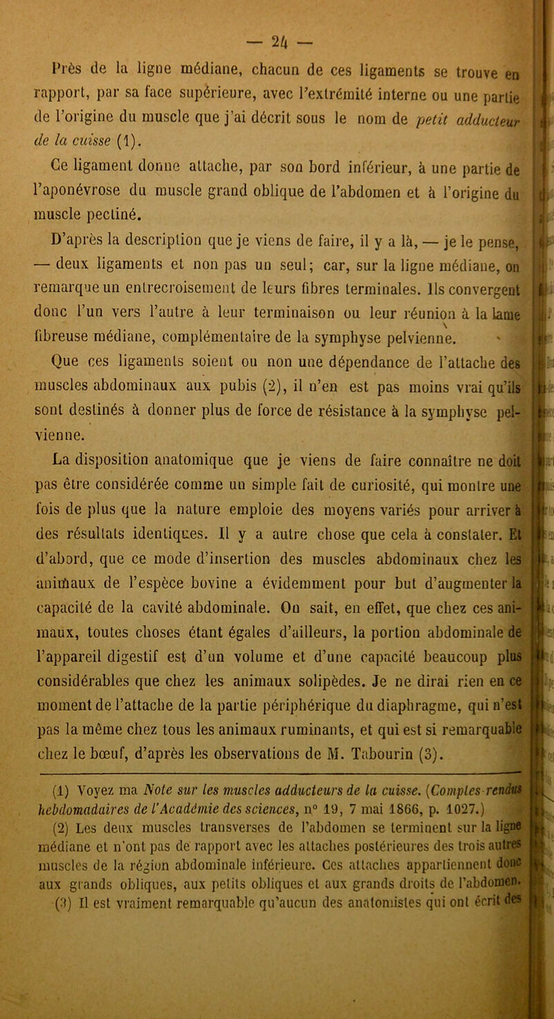 Près de la ligne médiane, chacun de ces ligaments se trouve en rapport, par sa face supérieure, avec Pextréraité interne ou une partie de l’origine du muscle que j’ai décrit sous le nom de petit adducteur de la cuisse (1). Ce ligament donne attache, par son bord inférieur, à une partie de l’aponévrose du muscle grand oblique de l’abdomen et à l’origine du muscle pectiné. D’après la description que je viens de faire, il y a là, — je le pense, — deux ligaments et non pas un seul; car, sur la ligne médiane, ou remarque un entrecroisement de leurs fibres terminales. Ils convergent donc l’un vers l’autre à leur terminaison ou leur réunion à la lame \ fibreuse médiane, complémentaire de la symphyse pelvienne. Que ces ligaments soient ou non une dépendance de l’attache des muscles abdominaux aux pubis (2), il n’en est pas moins vrai qu’ils sont destinés à donner plus de force de résistance à la symphyse pel- vienne. La disposition anatomique que je viens de faire connaître ne doit pas être considérée comme un simple fait de curiosité, qui montre une fois de plus que la nature emploie des moyens variés pour arriver à des résultats identiques. Il y a autre chose que cela à constater. El d’abord, que ce mode d’insertion des muscles abdominaux chez les aniihaux de l’espèce bovine a évidemment pour but d’augmenter la capacité de la cavité abdominale. Ou sait, en effet, que chez ces ani- maux, toutes choses étant égales d’ailleurs, la portion abdominale de l’appareil digestif est d’un volume et d’une capacité beaucoup plus considérables que chez les animaux solipèdes. Je ne dirai rien en ce moment de l’attache de la partie périphérique du diaphragme, qui n’est pas la même chez tous les animaux ruminants, et qui est si remarquable chez le bœuf, d’après les observations de M. Tabourin (3). (1) Voyez ma Note sur les muscles adducteurs de la cuisse. {Comptes rendus hebdomadaires de l’Académie des sciences, n“ 19, 7 mai 1866, p. 1027.) (2) Les deux muscles Iransverses de Tabdomen se terminent sur la ligne médiane et n’ont pas de rapport avec les attaches postérieures des trois autres muscles de la région abdominale inférieure. Ces attaches appartiennent donc aux grands obliques, aux petits obliques et aux grands droits de l’abdomen. (tt) Il est vraiment remarquable qu’aucun des anatomistes qui ont écrit des ‘ .1 ,1 I ■ i U- I •il* t‘ t: *11 f-IO ■ ici 'Lj