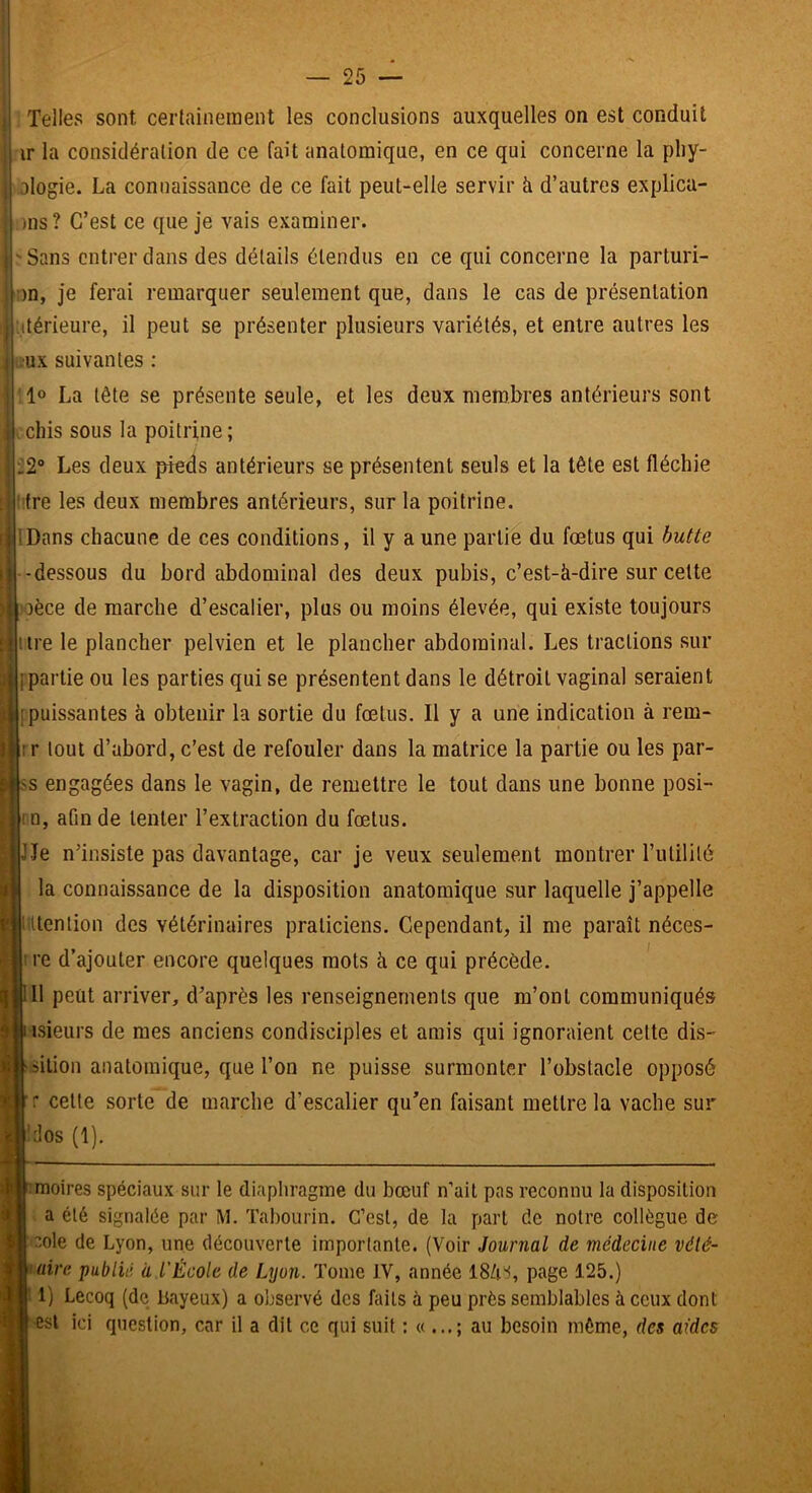 . Telles sont certainement les conclusions auxquelles on est conduit ir la considération de ce fait anatomique, en ce qui concerne la pliy- ologie. La connaissance de ce fait peut-elle servir à d’autres explica- || ms? C’est ce que je vais examiner. ' Sans entrer dans des détails étendus en ce qui concerne la parturi- on, je ferai remarquer seulement que, dans le cas de présentation ttérieure, il peut se présenter plusieurs variétés, et entre autres les eux suivantes : ;1“ La tête se présente seule, et les deux membres antérieurs sont chis sous la poitrine; .2° Les deux pieds antérieurs se présentent seuls et la tête est fléchie ‘ifre les deux membres antérieurs, sur la poitrine. (Dans chacune de ces conditions, il y a une partie du fœtus qui butte -dessous du bord abdominal des deux pubis, c’est-à-dire sur cette ?oèce de marche d’escalier, plus ou moins élevée, qui existe toujours [|itre le plancher pelvien et le plancher abdominal. Les tractions sur j partie ou les parties qui se présentent dans le détroit vaginal seraient il; [puissantes à obtenir la sortie du fœtus. Il y a une indication à rem- i rr tout d’abord, c’est de refouler dans la matrice la partie ou les par- ^ >s engagées dans le vagin, de remettre le tout dans une bonne posi- i rn, afin de tenter l’extraction du fœtus, lie n’insiste pas davantage, car je veux seulement montrer l’ulililé la connaissance de la disposition anatomique sur laquelle j’appelle I î itenlion des vétérinaires praticiens. Cependant, il me paraît néces- \ : re d’ajouter encore quelques mots à ce qui précède. T 11 peut arriver, d’après les renseignements que m’ont communiqués isieurs de mes anciens condisciples et amis qui ignoraient cette dis- ■silion anatomique, que l’on ne puisse surmonter l’obstacle opposé cette sorte de marche d’escalier qu^en faisant mettre la vache sur 'clos (1). ^moires spéciaux sur le diapliragme du bœuf n’ait pas reconnu la disposition a été signalée par M. Tahourin. C’est, de la part de notre collègue de cole de Lyon, une découverte importante. (Voir Journal de médecine vété- <aire publié à l'École de Lyon. Tome IV, année 18Zi% page 125.) |i 1) Lecoq (de bayeux) a observé dos faits à peu près semblables à ceux dont ( est ici question, car il a dit ce qui suit au besoin môme, des aides