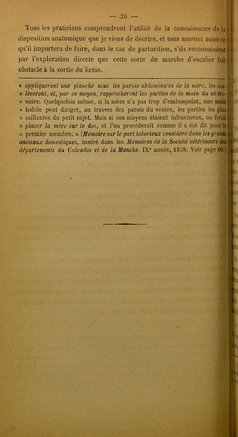 Tous les praticiens comprendront Tutilité de la connaissance de la disposition anatomique que je viens de décrire, et tous sauront aussi ce qu’il importera de faire, dans le cas de parturition, s’ils reconnaissent par l’exploration directe que celte sorte de marche d’escalier fuii| obstacle à la sortie du fœtus. « appliqueront une planche sous les parois abdominales de la mère, les soa- « lèveront, et, par ce moyen, rapprocheront les parties de la main du vé'éri- « naire. Quelquefois même, si la mère n’a pas trop d’embonpoint, une main I « habile peut diriger, au travers des parois du ventre, les parties les plus « saillantes du petit sujet. Mais si ces moyens étaient infructueux, on ferait « placer la mère sur le dos, et l’on procéderait comme il a été dit pour le « premier membre. » [Mémoire sur le part laborieux considéré dans les grands animaux domestiques, inséré dans les Mémoires de la Sociéié vétérinaire des\ départements du Calvados et de la Manche. IX® année, 1838. Voir page 60.) w* *** . ■ ^