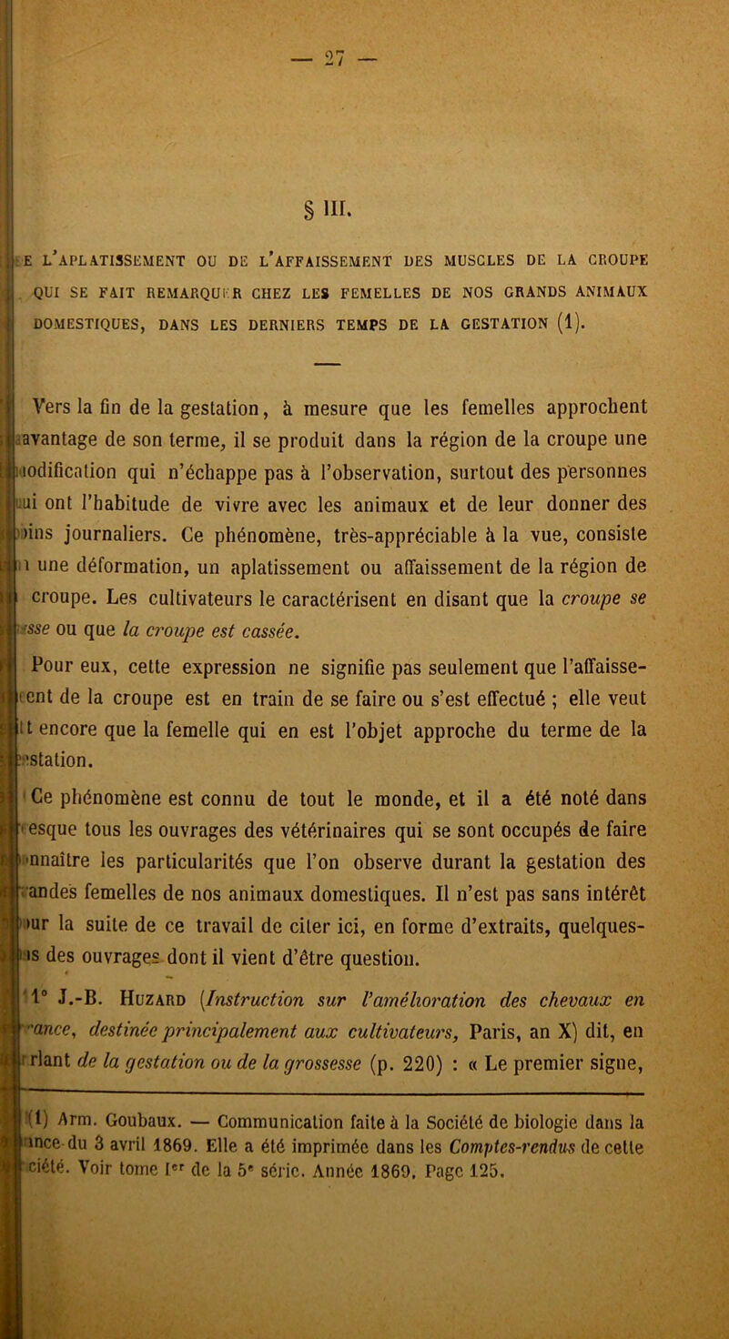 s III. ;E l’aplatissement OU DE l’aFFAISSEMENT DES MUSCLES DE LA GROUPE . QUI SE FAIT REMARQUER CHEZ LES FEMELLES DE NOS GRANDS ANIMAUX DOMESTIQUES, DANS LES DERNIERS TEMPS DE LA GESTATION (1). Vers la fin de la gestation, à mesure que les femelles approchent avantage de son terme, il se produit dans la région de la croupe une l'iodification qui n’échappe pas à l’observation, surtout des personnes î-uui ont l’habitude de vivre avec les animaux et de leur donner des ^ ')ins journaliers. Ce phénomène, très-appréciable à la vue, consiste Il une déformation, un aplatissement ou affaissement de la région de croupe. Les cultivateurs le caractérisent en disant que la croupe se me ou que la croupe est cassée. Pour eux, cette expression ne signifie pas seulement que l’affaisse- fent de la croupe est en train de se faire ou s’est effectué ; elle veut tt encore que la femelle qui en est l’objet approche du terme de la î^station. Ce phénomène est connu de tout le monde, et il a été noté dans f esque tous les ouvrages des vétérinaires qui se sont occupés de faire imnaître les particularités que l’on observe durant la gestation des andes femelles de nos animaux domestiques. Il n’est pas sans intérêt »ur la suite de ce travail de citer ici, en forme d’extraits, quelques- is des ouvrages dont il vient d’être question. J.-B. Huzard [Instruction sur Vamélioration des chevaux en 'ance, destinée principalement aux cultivateurs, Paris, an X) dit, en riant de la gestation ou de la grossesse (p. 220) : « Le premier signe. |f(l) Arm. Goubaux. — Communication faite à la Société de biologie dans la l’ince du 3 avril 1869. Elle a été imprimée dans les Comptes-i'endm de cette •ciété. Voir tome I de la 5* série. Année 1869. Page 125.