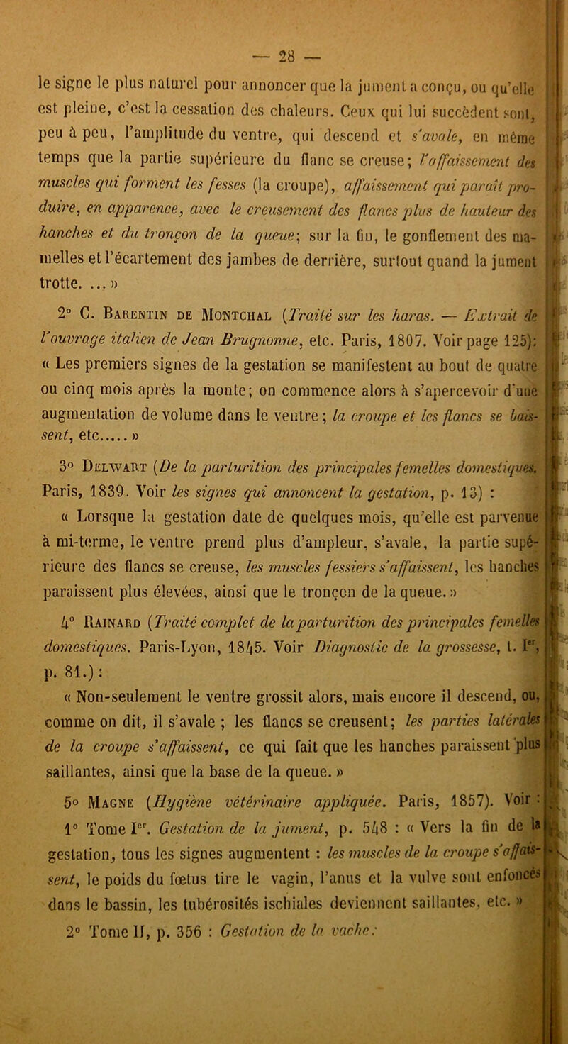 le signe le plus naturel pour annoncer que la jument a conçu, ou qu’elle est pleine, c’est la cessation des chaleurs. Ceux qui lui succèdent sonlj peu à peu, l’amplitude du ventre, qui descend et s'auale, en même temps que la partie supérieure du flanc se creuse; l'affaissement des muscles qui forment les fesses (la croupe), affaissement qui paraît pro- duire^ en apparence, avec le creusement des flancs plus de hauteur des hanches et du tronçon de la queue\ sur la fin, le gonflentent des ma- melles et l’écartement des jambes de derrière, surlout quand la jument trotte. ...» 2° G. Barentin de Montchal [Traité sur les haras. — Extrait de l'ouvrage itatien de Jean Brugnonne, etc. Paris, 1807. Voir page 125): « Les premiers signes de la gestation se manifestent au bout de quatre ou cinq mois après la monte; on commence alors h s’apercevoir d’une augmentation de volume dans le ventre ; la croupe et les flancs se bais- sent, etc » 3® Delwart [De la parturition des principales femelles domestiques. Paris, 1839. Voir les signes qui annoncent la gestation, p. 13) : « Lorsque la gestation date de quelques mois, qu’elle est parvenue à mi-terme, le ventre prend plus d’ampleur, s’avale, la partie supé- rieui’e des flancs se creuse, les muscles fessiers s'affaissent, les hanches paraissent plus élevées, ainsi que le tronçon de la queue. » k° PiAinard [Traité complet de la parturition des pidncipales femelles domestiques, Paris-Lyon, 1845. Voir Diagnostic de la grossesse, t. I, p. 81.) : (( Non-seulement le ventre grossit alors, mais encore il descend, ou, comme on dit, il s’avale ; les flancs se creusent ; les parties latérales de la croupe s'affaissent, ce qui fait que les hanches paraissent plus saillantes, ainsi que la base de la queue. » 5° Magne [Hygiène vétérinaire appliquée. Paris, 1857). Voir : 1® Tome P''. Gestation de la jument, p. 548 : « Vers la fin de 1» gestation, tous les signes augmentent ; les muscles de la croupe s'affais- sent, le poids du fœtus lire le vagin, l’anus et la vulve sont enfoncés dans le bassin, les tubérosités ischiales deviennent saillantes, etc. » 2® Tome II, p. 356 : Gestation de la vache: