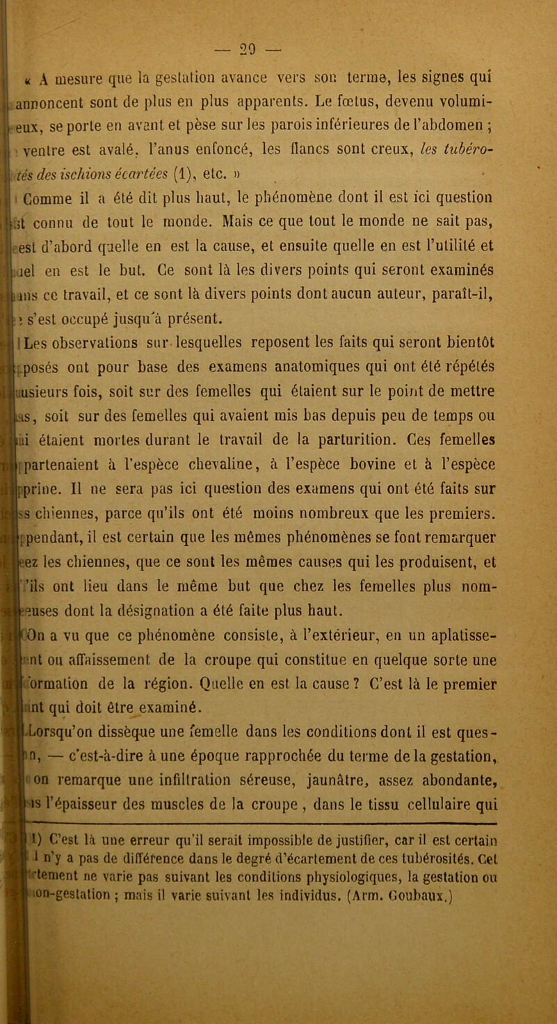 — 20 9 j: « A mesure que la gestation avance vers son terme, les signes qui I annoncent sont de plus en plus apparents. Le fœtus, devenu volumi- jj eux, se porte en avant et pèse sur les parois inférieures de l’abdomen ; jj ; ventre est avalé, l’anus enfoncé, les flancs sont creux, les tubéro- îés des ischions écai'tées [i)^ eio,. n I Comme il a été dit plus haut, le phénomène dont il est ici question 'Üiit connu de tout le monde. Mais ce que tout le monde ne sait pas, ; est d’abord quelle en est la cause, et ensuite quelle en est l’utilité et uel en est le but. Ce sont là les divers points qui seront examinés ms ce travail, et ce sont là divers points dont aucun auteur, paraît-il, ; s’est occupé jusqu'à présent. ILes observations sur lesquelles reposent les faits qui seront bientôt ..posés ont pour base des examens anatomiques qui ont été répétés liusieurs fois, soit sur des femelles qui étaient sur le point de mettre I^HS, soit sur des femelles qui avaient mis bas depuis peu de temps ou ni étaient mortes durant le travail de la parturition. Ces femelles ipartenaient à l’espèce chevaline, à l’espèce bovine et à l’espèce jfprine. Il ne sera pas ici question des examens qui ont été faits sur [SS chiennes, parce qu’ils ont été moins nombreux que les premiers. { pendant, il est certain que les mêmes phénomènes se font remarquer ez les chiennes, que ce sont les mêmes causes qui les produisent, et ’.’ils ont lieu dans le même but que chez les femelles plus nom- eeuses dont la désignation a été faite plus haut. (On a vu que ce phénomène consiste, à l’extérieur, en un aplatisse- |: nt ou affaissement de la croupe qui constitue en quelque sorte une l'ormation de la région. Quelle en est la cause ? C’est là le premier lint qui doit être examiné. LLorsqu’on dissèque une femelle dans les conditions dont il est ques- m, — c’est-à-dire à une époque rapprochée du terme delà gestation, ( on remarque une infiltration séreuse, jaunâtre, assez abondante, ^is l’épaisseur des muscles de la croupe , dans le tissu cellulaire qui l) C’est là une erreur qu’il serait impossible de justifier, car il est certain 1 n’y a pas de différence dans le degré d’écartement de ces tubérosités. Cet |!rlenient ne varie pas suivant les conditions physiologiques, la gestation ou lOn-gestalion ; mais il varie suivant les individus. (Arm. Coubaux.)