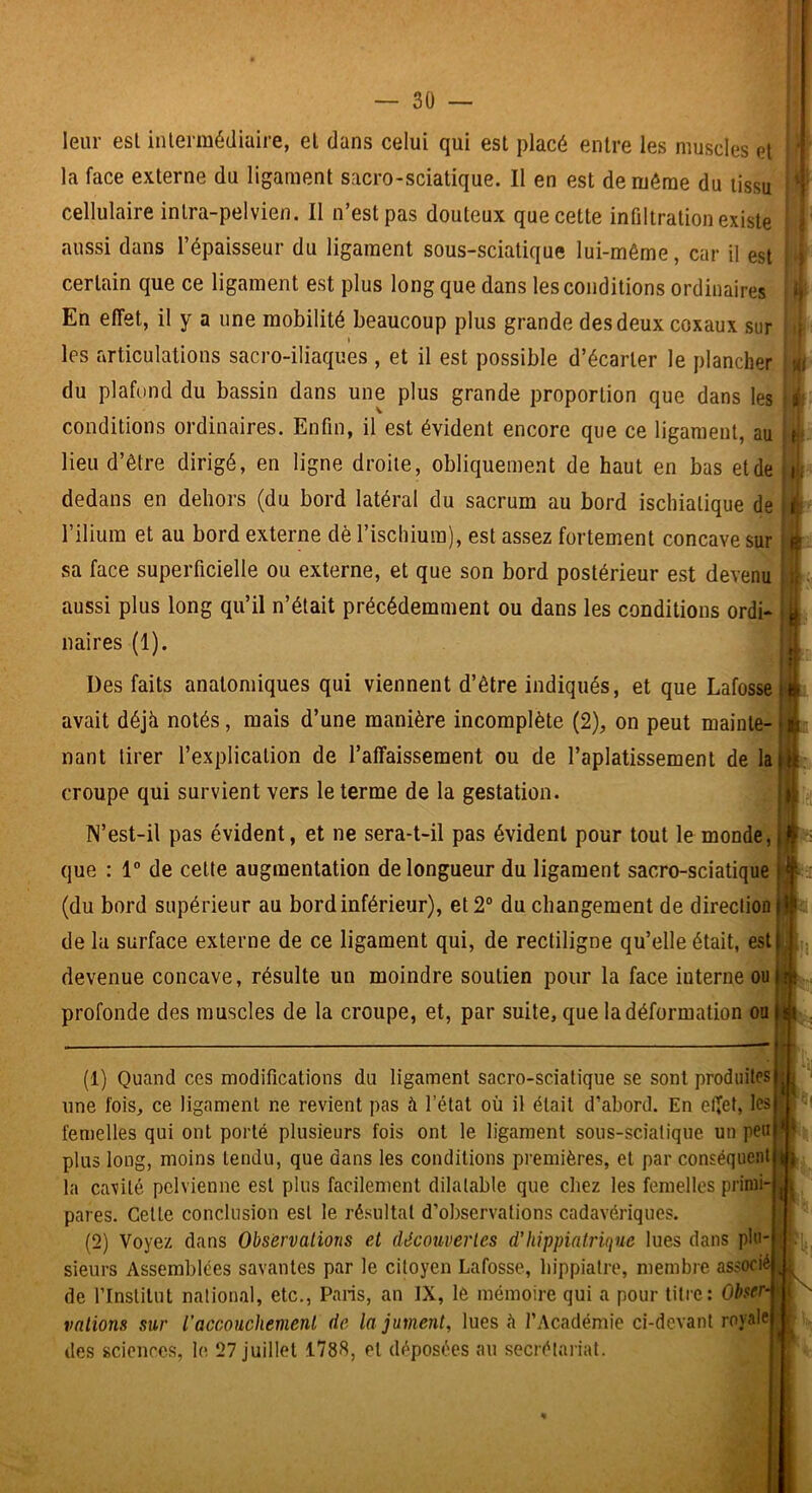 leur esl inlermédiaire, el dans celui qui est placé entre les muscles et la face externe du ligament sacro-sciatique. Il en est de même du tissu { cellulaire inlra-pelvien. Il n’est pas douteux que cette infiltration existe > aussi dans l’épaisseur du ligament sous-sciatique lui-même, car il est j certain que ce ligament est plus long que dans les conditions ordinaires ù En effet, il y a une mobilité beaucoup plus grande des deux coxaux sur , t les articulations sacro-iliaques , et il est possible d’écarter le plancher m du plafond du bassin dans une plus grande proportion que dans les j; conditions ordinaires. Enfin, il est évident encore que ce ligament, au li lieu d’être dirigé, en ligne droite, obliquement de haut en bas etde li. dedans en dehors (du bord latéral du sacrum au bord ischiatique de i l’ilium et au bord externe dè l’ischium), est assez fortement concave sur sa face superficielle ou externe, et que son bord postérieur est devenu . ■ I’ aussi plus long qu’il n’était précédemment ou dans les conditions ordi- i j, naires (1). .. ' ' ' Des faits anatomiques qui viennent d’être indiqués, et que Lafossel^i avait déjà notés, mais d’une manière incomplète (2), on peut mainte-U liant tirer l’explication de l’affaissement ou de l’aplatissement de la tt croupe qui survient vers le terme de la gestation. N’est-il pas évident, et ne sera-t-il pas évident pour tout le monde, i que : 1® de cette augmentation de longueur du ligament sacro-sciatique (du bord supérieur au bord inférieur), et 2® du changement de direction |l de la surface externe de ce ligament qui, de rectiligne qu’elle était, est j ; devenue concave, résulte un moindre soutien pour la face interne ou |îi profonde des muscles de la croupe, et, par suite, que la déformation oain . (1) Quand ces modifications du ligament sacro-sciatique se sont produites une fois, ce ligament ne revient pas à l’état où il était d’abord. En effet, les femelles qui ont porté plusieurs fois ont le ligament sous-scialique un peu plus long, moins tendu, que dans les conditions premières, el par conséquent la cavité pelvienne esl plus facilement dilatable que chez les femelles primi- pares. Celte conclusion esl le résultat d’observations cadavériques. (2) Voyez dans Observations et découvertes d'hippialriqne lues dans plu- sieurs Assemblées savantes par le citoyen Lafosse, hippialre, membre associé de rinslitut national, etc., Paris, an IX, lô mémoire qui a pour titre: Obser- vations sur l'accouchement de la jument, lues à l’Académie ci-devant royale des sciences, le 27 juillet 1788, el déposées au secrétariat. U ! )