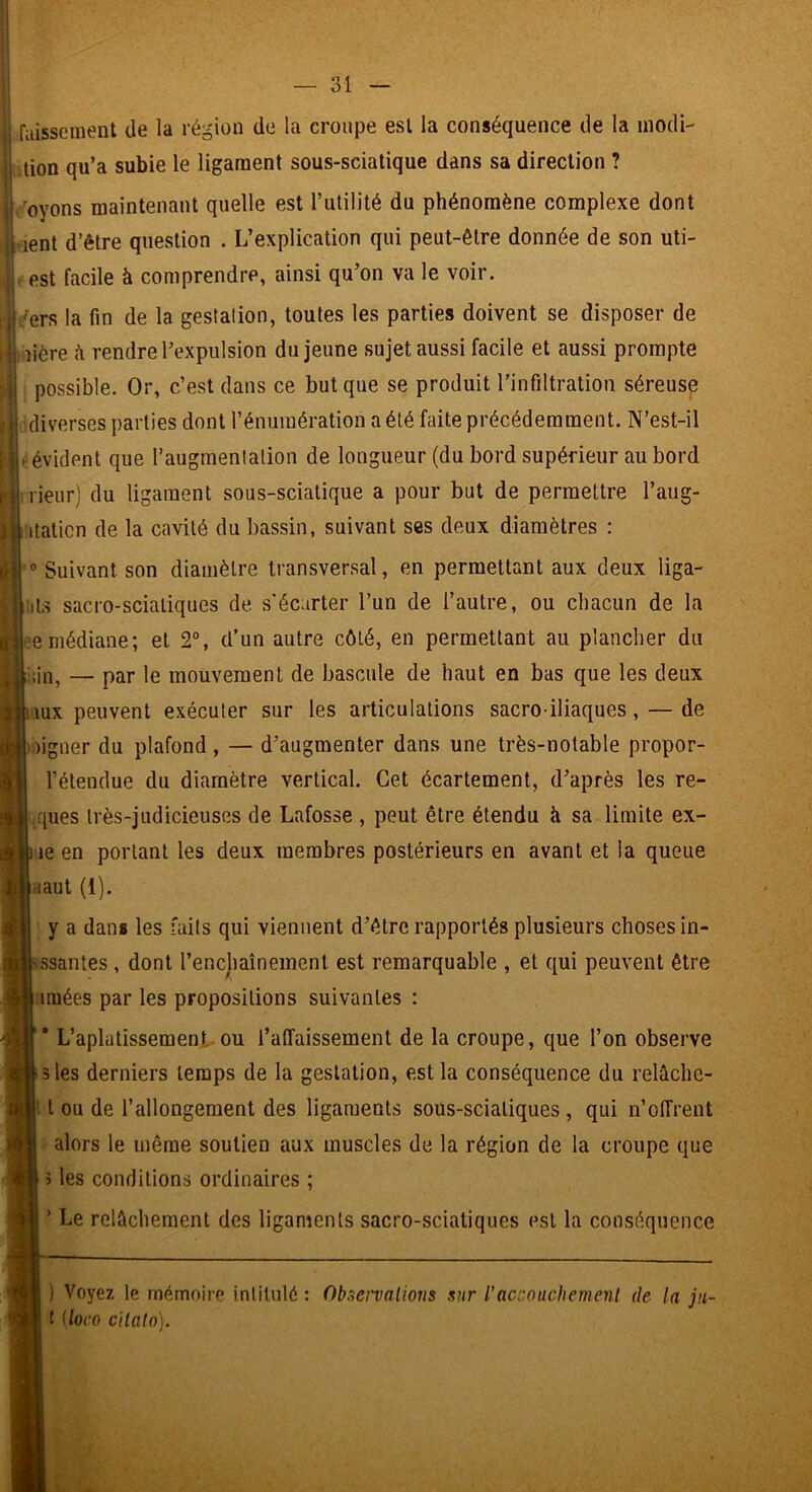 raissement de la région de la croupe est la conséquence de la inodi- lion qu’a subie le ligament sous-sciatique dans sa direction ? 'Soyons maintenant quelle est l’utilité du phénomène complexe dont rient d’être question . L’explication qui peut-être donnée de son uti- est facile à comprendre, ainsi qu’on va le voir. .^ers la fin de la gestalion, toutes les parties doivent se disposer de îière h rendre l’expulsion du jeune sujet aussi facile et aussi prompte possible. Or, c’est dans ce but que se produit l’infiltration séreuse tdiverses parties dont l’énumération a été faite précédemment. N’est-il eévident que l’augmenlation de longueur (du bord supérieur au bord nieur) du ligament sous-sciatique a pour but de permettre l’aug- itaticn de la cavité du bassin, suivant ses deux diamètres : ° Suivant son diamètre transversal, en permettant aux deux liga- iils sacro-sciatiques de s'écarter l’un de l’autre, ou chacun de la ^^emédiane; et 2“, d’un autre côté, en permettant au plancher du iîin, — par le mouvement de bascule de haut en bas que les deux mx peuvent exécuter sur les articulations sacro-iliaques, — de ligner du plafond, — d’augmenter dans une très-notable propor- l’étendue du diamètre vertical. Cet écartement, d’après les re- ques très-judicieuses de Lafosse , peut être étendu h sa limite ex- le en portant les deux membres postérieurs en avant et la queue Haut (1). y a dans les faits qui viennent d’être rapportés plusieurs choses in- ssantes, dont l’encjiaînement est remarquable , et qui peuvent être imées par les propositions suivantes : * L’aplatissement ou l’affaissement de la croupe, que l’on observe îles derniers temps de la gestation, est la conséquence du relâche- t ou de l’allongement des ligaments sous-sciatiques, qui n’offrent alors le même soutien aux muscles de la région de la croupe que 3 les conditions ordinaires ; ’ Le relâchement des ligaments sacro-sciatiques est la conséquence ) Voyez le mémoire intitulé : Obôet'valions ,vir l’accouchemenl de la ju~ t Uoco citato).