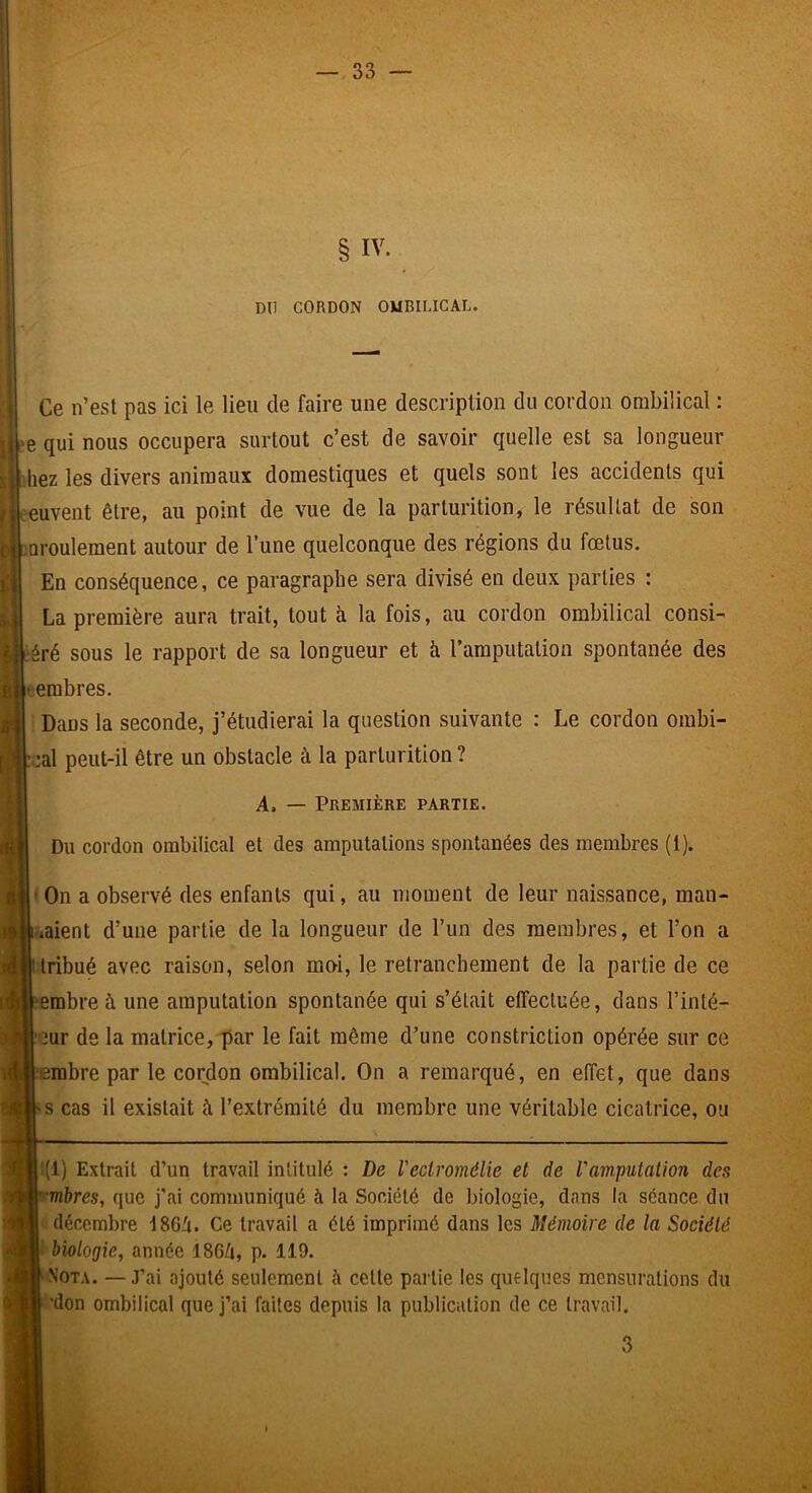 § IV. DU CORDON OMBILICAL Èi Ce n’est pas ici le lieu de faire une description du cordon ombilical : e qui nous occupera surtout c’est de savoir quelle est sa longueur liiez les divers animaux domestiques et quels sont les accidents qui oeuvent être, au point de vue de la parturition, le résultat de son iQi’Oulement autour de l’une quelconque des régions du fœtus. En conséquence, ce paragraphe sera divisé en deux parties : La première aura trait, tout à la fois, au cordon ombilical consi- i ;éré sous le rapport de sa longueur et à l’araputation spontanée des leembres. Dans la seconde, j’étudierai la question suivante : Le cordon ombi- :al peut-il être un obstacle à la parturition ? A, — Première partie. Du cordon ombilical et des amputations spontanées des membres (1). ' On a observé des enfants qui, au moment de leur naissance, man- |i-»aient d’une partie de la longueur de l’un des membres, et l’on a tribué avec raison, selon moi, le retranchement de la partie de ce ?erabre à une amputation spontanée qui s’était effectuée, dans l’inté- 2ur de la matrice, par le fait même d’une constriction opérée sur ce ^‘erabre par le cordon ombilical. On a remarqué, en effet, que dans >s cas il existait à l’extrémité du membre une véritable cicatrice, ou 1(1) Extrait d’un travail intitulé : De l'eciromélie et de ram.putation des pm&res, que j'ai communiqué à la Société de biologie, dans la séance du décembre ISGi. Ce travail a été imprimé dans les Mémoire de la Société I' biologie, année 186Zi, p. 119. ■S’OTA. —J’ai ajouté seulement à cette partie les quelques mensurations du 'don ombilical que j’ai faites depuis la publication de ce travail. 3