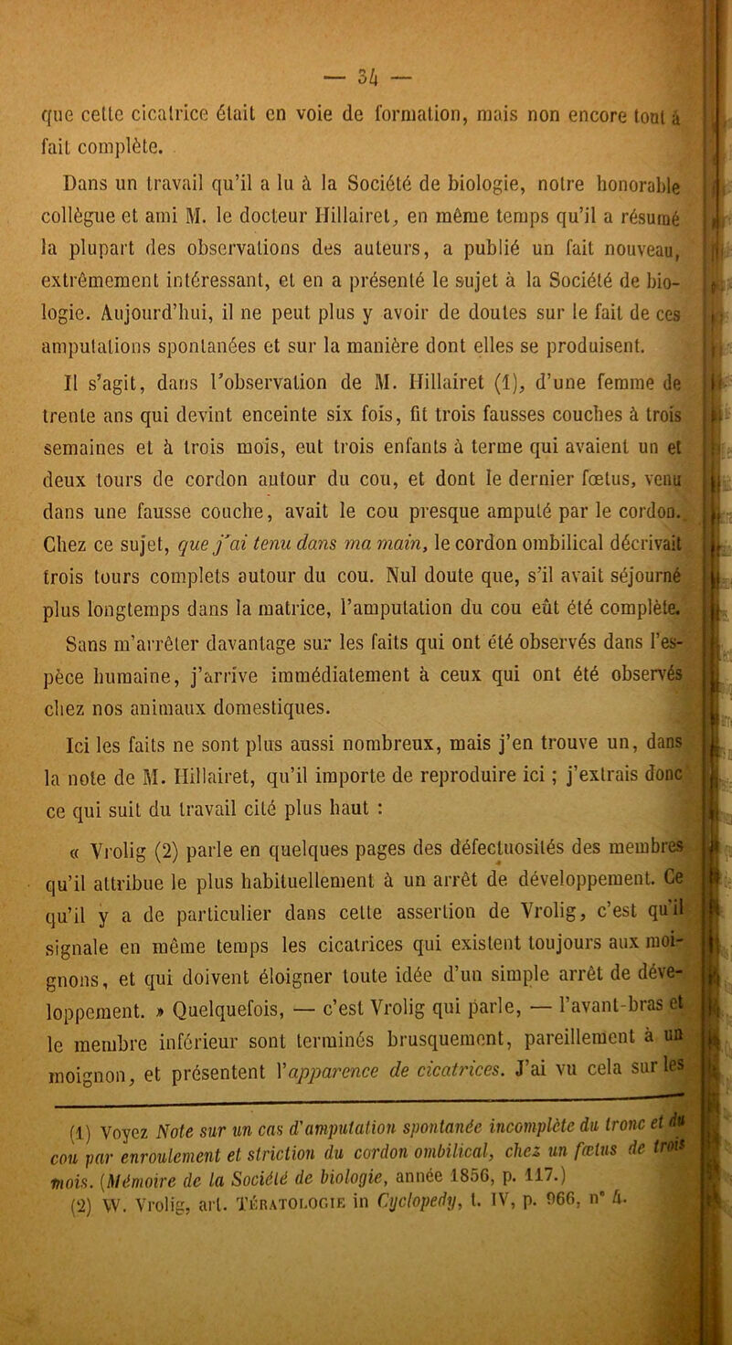 que celle cicalrice élail en voie de formation, mais non encore lonl à fait complète. Dans un travail qu’il a lu à la Société de biologie, notre honorable collègue et ami M. le docteur Hillairel, en même temps qu’il a résumé la plupart des observations des auteurs, a publié un fait nouveau, extrêmement intéressant, et en a présenté le sujet à la Société de bio- logie. Aujourd’hui, il ne peut plus y avoir de doutes sur le fait de ces amputations spontanées et sur la manière dont elles se produisent. Il s’agit, dans l’observation de M. Hillairet (1), d’une femme de trente ans qui devint enceinte six fois, fit trois fausses couches à trois semaines et à trois mois, eut trois enfants à terme qui avaient un et deux tours de cordon autour du cou, et dont le dernier fœtus, venu dans une fausse couche, avait le cou presque amputé par le cordon.. Chez ce sujet, que j'ai tenu dans ma main, le cordon ombilical décrivait trois tours complets autour du cou. Nul doute que, s’il avait séjourné plus longtemps dans la matrice, l’amputation du cou eût été complète. . Sans m’arrêter davantage sur les faits qui ont été observés dans l’es-’ pèce humaine, j’arrive immédiatement à ceux qui ont été observés^ chez nos animaux domestiques. ^ Ici les faits ne sont plus aussi nombreux, mais j’en trouve un, dans la note de M. Hillairet, qu’il importe de reproduire ici ; j’extrais doncj ce qui suit du travail cité plus haut : « Vi’olig (2) parle en quelques pages des défectuosités des meiubres- qu’il attribue le plus habituellement à un arrêt de développement. Ce; qu’il y a de particulier dans celle assertion de Vrolig, c’est qu’il signale en même temps les cicatrices qui existent toujours aux moi- gnons, et qui doivent éloigner toute idée d’un simple arrêt de déve- loppement. » Quelquefois, — c’est Vrolig qui parle, — l’avant-bras et le membre inférieur sont terminés brusquement, pareillement à un moignon, et présentent Vapparence de cicatrices. J’ai vu cela sur les (1) Voyez Note sur un cas d'amputation spontanée incomplète du tronc et cou par enroulement et striction du cordon ombilical, chez un fœtus de trois mois. {Mémoire de la Société de biologie, année 1856, p. 117.)