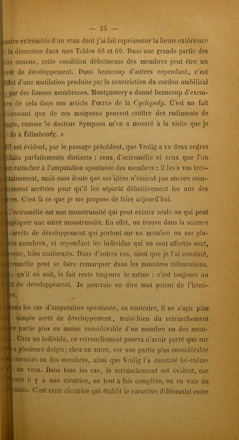 latre extrémités d’un veau dont j’ai fait représenter la forme extérieure la dissection dans mes Tables 68 et 69. Dans une grande partie des ts connus, celte condition défectueuse des membres peut être un rêt de développement. Pans beaucoup d’autres cependant, c’est (ïet d’une mutilation produite par la cohstriction du cordon ombilical par des fausses membranes. Montgomery a donné beaucoup d’exem- !^s de cela dans son article Fœtus de la Cyclopedy. C’est un fait éressant que de ces moignons peuvent croître des rudiments de «||igts, comme 'le docteur Sympson m’en a montré à la visite que je fis à Édimbourg.,» !fl est évident, par le passage précédent, que Vrolig a vu deux ordres fi [faits parfaitements distincts : ceux d’eclromélie et ceux que l’on B iiit rattacher à l’amputation spontanée des membres ; il les a vus très- .lainement, mais sans doute que ses idées n’étaient pas encore com- '.emenl arrêtées pour qu’il les séparât définitivement les uns des •'es. C’est là ce que je me propose de faire aujourd’hui. l’eclromélie est une monstruosité qui peut exister seule ou qui peut ppliquer une autre monstruosité. En effet, on trouve dans la science > arrêts de développement qui portent sur un membre ou sur plu- irs membres, et cependant les individus qui en sont affectés sont, ■•este, bien conformés. Dans d’autres cas, ainsi que je l’ai constaté, rromélie peut se faire remarquer dans les monstres célosoraiens. il qu’il en soit, le fait reste toujours le même : c’est toujours un itde développement. Je pourrais en dire tout autant de l’iiémi- |e. lans les cas d’amputation spontanée, au contraire, il ne s’agit plus simple arrêt de développement, mais bien du retranchement fîe partie plus ou moins considérable d’un membre ou des mem- . Chez un individu, ce retranchement pourra n’avoir porté que sur lu plusieurs doigls; chez un aulre, sur une partie plus considérable |: membre ou des membres, ainsi que Vrolig l’a conslalé lui-même un veau. Dans tous les cas, le retranchement est évident, car urs il y a une cicatrice, ou tout à fait complète, ou en voie dq I Uioii. C’est celte cicatrice qui établit le caractère différentiel entre